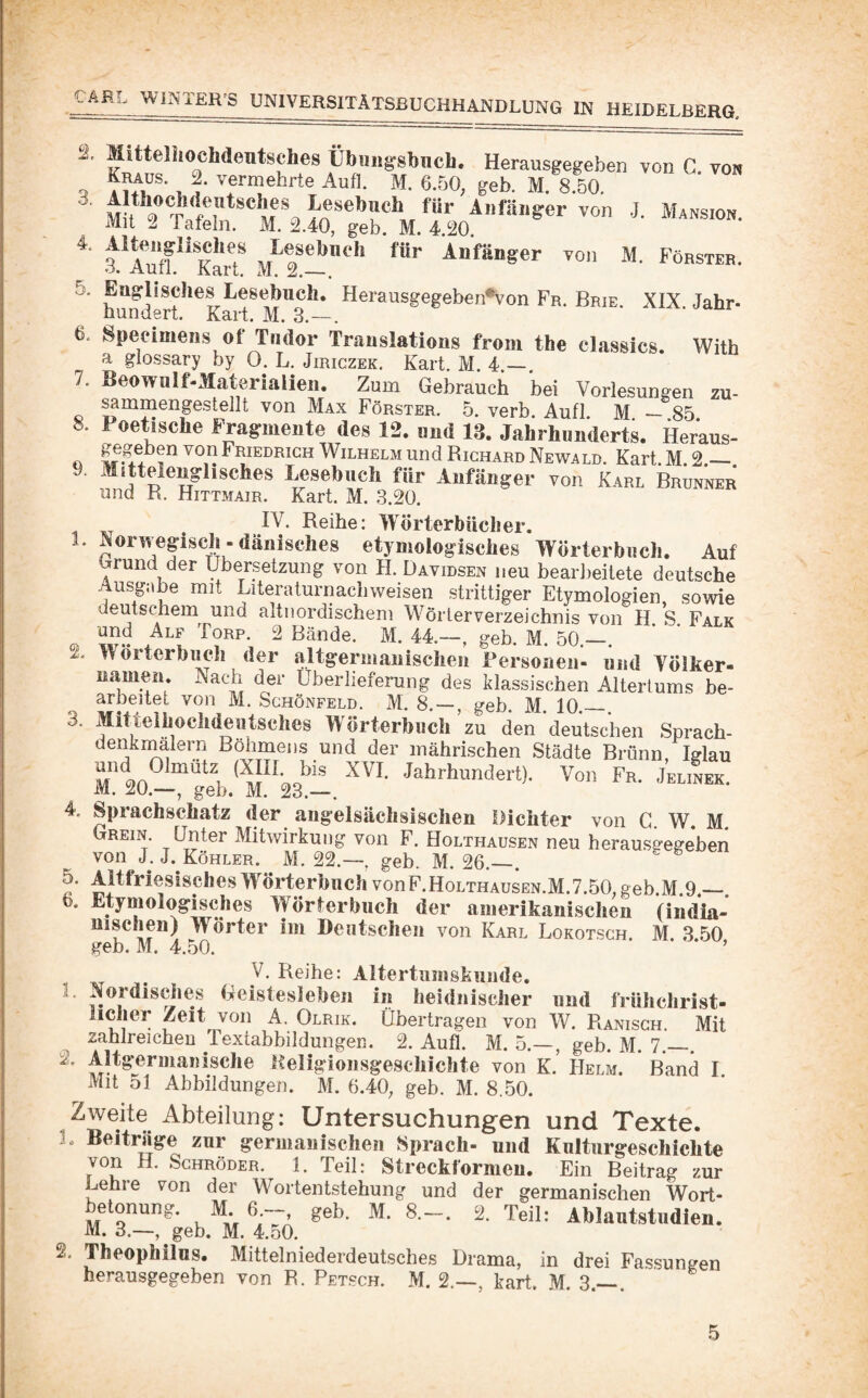 ® A® Herausgegeben von C. von V , ?■ ’^5“ehrte Aufl. M. 6.50, geb. M. 8.50. M ^ Anräiigcr von J. Mansion. Mit 2 Tafeln. M. 2.40, geb. M. 4.20. a*Auf?**KarT Anfänger von M. Föbstee. 5. Englisches Lesebuch. Herausgegeben'von Fr, Brie. XIX. Jahr- hundert. Kart. M. 3.—. 6a Speeimens of Tiidor Translations from the classics. With a glossary by 0. L. Jiriczek. Kart. M. 4.—. 7. Beowiilf-Matörialien. Zum Gebrauch bei Vorlesungen zu- sammengestellt von Max Förster. 5. verb. Aufl. M _ 85 8. Poetische Fragmente des 12. und 13. Jahrhunderts. Her’aus- O Friedrich Wilhelm und Richard Newald. Kart. M. 2.— 9. MiUeleuglisches Lesebuch für Anfänger von Karl Brunner und R. Hittmair. Kart. M. 3.20. IV. Reihe; Wörterbücher. 1. Norwegisch - dänisches etymologisches Wörterbuch. Auf Grund der Übersetzung von H. Davidsen neu bearbeitete deutsche Ausgabe mit Literaturnachweisen strittiger Etymologien sowie deutschem und altnordischem W^örlerVerzeichnis von H. S. Falk und Alf Torp. 2 Bände. M. 44.—, geb. M. 50._. 2. Wörterbuch der altgermanischen Personen- nnd YÖlker- namen. Nach der Überlieferung des klassischen Altertums be¬ arbeitet von M. Schönfeld. M. 8. — , geb. M. 10._. 3. Mitteihochdeutsclies Wörterbuch ’ zu den deutschen Sprach- denkmalern Rohmens und der mährischen Städte Brünn Iglau und Olmütz (XIII bis XVI. Jahrhundert). Von Fr. JeliLk. M. 20.—, geb. M. 23.—. 4. Sprachschatz der angelsächsischen Dichter von G. W. M. Grein. Unter Mitwirkung von F. Holthausen neu herausgegehen von J. J. Köhler. M. 22.—, geh. M. 26._. vonF.Holthausen.M.7.50,geb.M.9,— 6. Etymologisches Wörterbuch der amerikanischen (india- nischen) Wörter im Deutschen von Karl Lokotsch. M. 3.50 geb. M. 4.o0. ’ y. Reihe: Altertumsknnde. 1. Nordisches Geistesleben in heidnischer und frühchrist¬ licher Zeit von A. Olrik. Übertragen von W. Ranisch. Mit zahlreichen TextabbildungeR. 2. Aufl. M. 5.—, geh. M. 7.—. 2. Altgermauische Keligionsgeschichte von K. Helm. Band I Mit 51 Abbildungen. M. 6.40, geb. M. 8.50. Zweite Abteilung: Untersuchungen und Texte. L Beiträge zur germanischen Sprach- und Kulturgeschichte von H. Schröder. 1. Teil: Streckformen, Ein Beitrag zur Lehre von der W^ortentstehung und der germanischen Wort¬ betonung. M. 6—, geh. M. 8.~. 2. Teil: Ahlantstudien. M. 3.—, geh. M. 4.50. 2. Theophilus. Mittelniederdeutsches Drama, in drei Fassungen herausgegeben von R. Petsch. M. 2.—, kart. M. 3.— .
