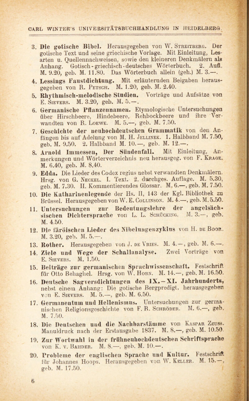 3. Die gotische Bibel. Herausgegebeii von W. Streitberg. Der gotische Text und seine griechische Vorlage. Mit Einleitung, Les¬ arten u. Quellennachweisen, sowie den kleineren Denkmälern als Anhang. Gotisch - griechisch - deutsches Wörterbuch. 2. Aufl. M. 9.20, geh. M. 11.80. Das Wörterbuch allein (geh.) M. 3.—. 4. Lessings Eaustdichtung. Mit erläuternden Beigaben heraus¬ gegeben von R. Petsch. M. 1.20, geb. M. 2.40. 5. Rhythmisch-melodische Studien. Vorträge und Aufsätze von E. SiEVERS. M. 3.20, geb. M. 5.-—. 6. Germanische Pflanzennamen. Etymologische Untersuchungen über Hirschbeere, Hindebeere, Rehbockbeere und ihre Ver¬ wandten von R. Loewe. M. 5.—-; geb. M. 7.50. 7. Geschichte der neuhochdeutschen Grammatik von den An¬ fängen bis auf Adelung von M. H. Jellinek. 1. Halbband M. 7.50, geb. M. 9.50. 2. Halbband M. 10.—, geb. M. 12.—. 8. Arnold Immesseu, Der Sündenfall. Mit Einleitung, An¬ merkungen und Wörterverzeichnis neu herausgeg. von F. Krage. M. 6.40, geb. M. 8.40. 9. Edda. Die Lieder des Codex regius nebst verwandten Denkmälern. Hrsg, von G. Negkel. I. Text. 2. durchges. Auflage. M. 5.30, geb. M. 7.30. H. Kommentierendes Glossar. M. 6.—, geb. M. 7.50, 10. Die Katharinenlcgende der Hs. 11, 143 der Kgl. Bibliothek zu Brüssel. Herausgegeben von W. E. Collinson. M. 4.—, geb. M. 5.50, 11. Untersuchungen zur Bedeutuiigslehre der angelsäch¬ sischen Dichtersprache von L. L. Schügking. M. 3.—, geb. M. 4.50. 12. Die fiirÖischen Lieder des Nibelungenzykius von H. de Book, M. 3.20, geb. M. 5.—. 13. Rother. Herausgegeben von J. de Vries. M. 4.--, geb. M. 6.—. 14. Ziele und Wege der Schalianalyse. Zwei Vorträge von E. Sievers. M. 1.50. 15. Beiträge zur germanischen Sprachwissenschaft. Festschrift für Otto Behaghel. Hrsg, von W. Horn. M. 14.—, geb. M. 16.50, 16. Deutsche Sagversdichtungen des IX. —XI. Jahrhunderts, nebst einem Anhang: Die gotische Bergpredigt, herausgegeben von E. Sievers. M. 5.—, geb. M. 6.50. 17. Germanentum und Hellenismus. Untersuchungen zur germa¬ nischen Religionsgeschichte von F. R. Schröder. M. 6.—, geb, M. 7.50. 18. Die Deutschen und die Nachbarstämme von Kaspar Zeuss. Manuldruck nach der Erstausgabe 1837. M. 8.—, geb. M. 10.50 19. Zur Wortwahl in der frühneuhochdeutschen Schriftsprache von K. V. Bahder. M. 8.—, geb. M. 10.—. 20. Probleme der englischen Sprache und Kultur. Festschrift für Johannes Hoops. Herausgegeben von W. Keller. M, 15. — , geb. M. 17.50.