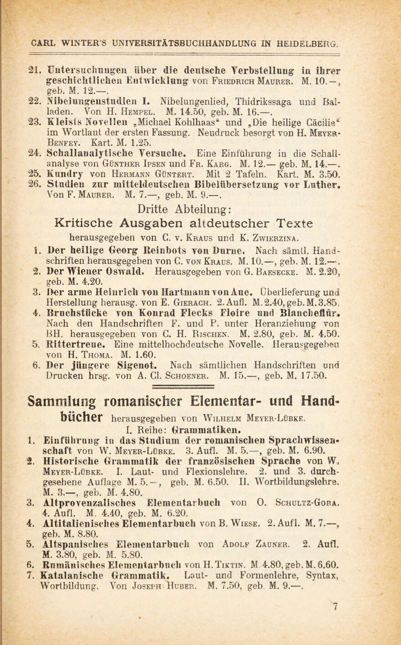 21. üutersuchiiugeji über die deutsche Yerbstellcng- in ihrer geschichtlichen Eiitwicklung von Friedrich Maurer. M. 10. — , geh. M. 12.—. 22. Nibelungeiistiidien I. Nibelungenlied, Thidrikssaga und Bal¬ laden. Von H. Hempel. M. 14.50, geh. M. 16.—. 23. Kleists Noyelleii „Michael Kohlhaas“ und „Die heilige Cäcilie“ im Wortlaut der ersten Fassung. Neudruck besorgt von H. Meyer* Benfey. Kart. M. 1.25. 24. Schallaualytische Versuche. Eine Einführung in die Schall- analyse von Günther Ipsen und Fr. Karg. M. 12.— geb. M. 14.— 25. Kiindry von Hermann Güntert. Mit 2 Tafeln. Kart. M. 3.50. 26. Studien zur mitteldeutschen Bibelübersetzung vor Luther, Von F. Maurer. M. 7.—, geb. M. 9.—. Dritte Abteilung: Kritische Ausgaben altdeutscher Texte herausgegeben von G. v. Kraus und K. Zwierzina. 1. Der heilige €reorg Reinbots von Durne. Nach sämtl. Hand¬ schriften herausgegeben von G. von Kraus. M. 10.—, geb, M. 12.— . 2. Der Wiener Oswald. Herausgegeben von G. Baesecke. M. 2.20, geb. M. 4.20. 3. Der arme Heinrich von HartmaimvonÄne. Überlieferung und Herstellung herausg, von E. Gieragh. 2.Aufl. M. 2.40, geb. M. 3.85, 4. Brnchstücke von Konrad Flecks Floire und Blancheflür, Nach den Handschriften F. und P. unter Heranziehung von BH. herausgegeben von C. H. Rischen. M. 2.80, geb. M. 4.50. 5. Rittertreue. Eine mittelhochdeutsche Novelle. Herausgegebeo von H. Thoma. M. 1.60. 6. Der jüngere Sigenot. Nach sämtlichen Handschriften und Drucken hrsg. von A. Gl. Sghoener. M. 15.—, geb. M. 17.50. Sammlung romanischer Elementar- und Hand¬ bücher herausgegeben von Wilhelm Meyer-Lübke. I. Reihe: Grammatiken. 1. Einführung in das Studium der romanischen Sprachwissen¬ schaft von W. Meyer-Lübke. 3. Aufl. M. 5.—, geb. M. 6.90. 2. Historische Grammatik der französischen Sprache von W, Meyer-Lübke. I. Laut- und Flexionslehre. 2. und 3. durch¬ gesehene Auflage M. 5.~, geb. M. 6.50. II. Wortbildungslehre. M. 3.—, geb. M. 4.80. 3. AltproYeuzalisches Elementarhuch von 0. Schultz-Gora. 4. Aufl. M. 4.40, geb. M. 6.20, 4. Altitalienisches Elemeiitarbuch von B. Wiese. 2.Aufl. M. 7.—, geb. M. 8.80. 5. Altspanisches Elemeutarbuch von Adolf Zauner. 2. Aufl. M. 3.80, geb. M. 5.80. 6. Rumänisches Elementarbuch von H.Tiktin. M 4.80, geb. M. 6.60. 7. Katalanische Grammatik. Laut- und Formenlehre, Syntax, Wortbildung. Von Joseph Huber. M. 7.50, geb, M. 9.—.