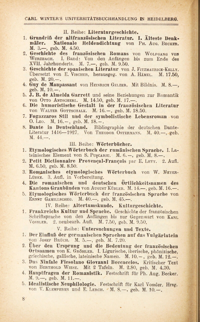 II. Reihe: Literaturgeschichte. t. Grundriß der altfranzösischen Literatur. I. Älteste Denk- niäler. Nationale Heldendichtung von Ph. Aug. Becker. M. 3.—, geh. M. 4.50. beschichte des französischen Romans von Wolfgang von WüRZBAGH. I. Band: Von den Anfängen bis zum Ende des XVII. Jahrhunderts. M. 7.—, geh. M. 9.50. 3. beschichte der spanischen Literatur von J. Fitzmaurige-Kelly. Übersetzt von E. Vischer, herausgeg. von A. Hämel. M. 17.50; geb. M. 20.—. 4. buy de Maupassant von Heinrich Gelzer. Mit Bildnis. M. 8.—; geb. M. 10.—. 5. J. B. de Almeida barrett und seine Beziehungen zur Romantik von Otto Antscherl. M. 14.50, geb. M. 17.—. 6. Die humoristische bestalt in der französischen Literatur von Walter Gottschalk. M. 16. — , geb. M. 18.50. 7. Fogazzaros Stil und der symbolistische Lebensroman von 0. Leo. M. 16. — , geb. M. 18. — . 8. Dante in Deutschland. Bibliographie der deutschen Dante- Literatur 1416—1927. Von Theodor Ostermann. M. 40.—, geb. M. 44.—. III. Reihe: Wörterbücher. 1. Etymologisches Wörterbuch der rumänischen Sprache. I. La» teinisches Element von S. Pu§gariu. M. 6. —, geb. M. 8.—. 2. Petit Dictionnaire Provencal-Francais par E. Lew. 2. Aufl. M. 6.50, geb. M. 8.50. 3. Romanisches etymologisches Wörterbuch von W. Meyer- Lübke. 3. Aufl. in Vorbereitung. 4. Die romanischen und deutschen Örtlichkeitsnamen des Kantons braubünden von August Kübler. M. 14.—, geb. M. 16.—. 5. Etymologisches Wörterbuch der französischen Sprache von Ernst Gamillsgheg. M. 40.—, geb. M. 45.—. IV. Reihe: Altertumskunde. Kulturgeschichte. 1. Frankreichs Kultur und Sprache. Geschichte der französischen Schriftsprache von den Anfängen bis zur Gegenwart von Karl Vossler. 2. neubearb. Aufl. M. 7.50, geb. M. 9.50. V. Reihe: Untersuchungen und Texte. 1. Der Einfluß der geroiauischen Sprachen auf das Vulgärlatein von Josef Brügh. M. 5.—, geb. M. 7.20. • • ^ 'L' 2. Uber den Ursprung und die Bedeutung der französischen Ortsnamen von K. Gröhler. I. Ligurische, iberische, phönizische, griechische, gallische, lateinische Namen. M. 10. — , geb. M. 12.—. 3. Das NInfale Fiesolano Giovanni Boccaccios. Kritischer Text von Berthold Wiese. Mit 2 Tafeln. M. 2.80, geb. M. 4.30. 4. Hauptfragen der Romanistik. Festschrift für Ph. Aug. Becker. M. 9.—, geb. M. 11.—. 5. Idealistische Neuphilologie. Festschrift für Karl Vossler. Hrsg, von V. Klemperer und E. Lerch. M. 8.—, geb. M. 10. — .