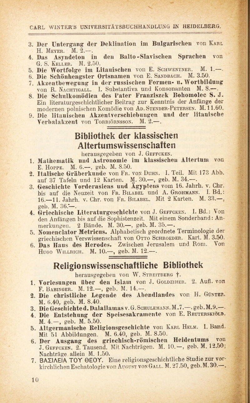3. Der Untergang der Deklination im Bulgarischen von Karl H. Meyer. M. 2.—. 4. Das Asyndeton in den Balto-Slavischen Sprachen von G. S. Keller. M. 2.50. 5. Die Wortfolge ini Litauischen von E. Schwentner. M. 1.—, 6. Die Schönhengster Ortsnamen von E. Sandbach. M. 3.50, 7. Akzentbewegung in der russischen Formen- u. Wortbildung von R. Nachtigall. I. Substantiva und konsonanten M. 8.—. 8. Die Schulkomödien des Pater Franziszek Bohomolec S. J. Ein literaturgeschiclillicher Beitrag zur Kenntnis der Anfänge der modernen polnischen Komödie von Ad. Stender-Petersen. M. 11.60. 9. Die litauischen Akzentverschiebungen und der litauische Yerbalakzent von Torbiörnsson. M. 2.—. Bibliothek der klassischen Altertumswissenschaften herausgegeben von J. Geffcken. 1. Mathematik und Astronomie im klassischen Altertum von E. Hoppe. M. 6.—, geb. M. 8.50. 2. Italische Gräberkuude von Fr. von Duhn. I. Teil. Mit 173 Abb. auf 37 Tafeln und 12 Karten. M. 30.—, geb. M. 34.—. 3. Geschichte Torderasiens und Ägyptens vom 16. Jahrh. v. Ghr, bis auf die Neuzeit von Fr. Bilabel und A. Grohmann. I, Bd, i 16.—11. Jahrh, v. Chr. von Fr. Bilabel. Mit 2 Karten. M. 33.—, geb. M. 36.—. 4. Griechische Literaturgeschichte von J. Geffcken. I. Bd.: Von den Anfängen bis auf die Sophistenzeit. Mit einem Sonderband: An¬ merkungen. 2 Bände. M. 30.—, geb. M. 35.—. 5. Noiiienclator Metricus. Alphabetisch geordnete Terminologie der griechischen Vers Wissenschaft von Otto Schroeder. Kart. M. 3.50, 6. Das Haus des Herodes. Zwischen Jerusalem und Rom. Von Hugo Willrich. M. 10.—, geb. M. 12.—. Religionswissenschaftliche Bibliothek herausgegeben von W. Streitberg f. 1. Vorlesungen über den Islam von J. Goldziher. 2. Aufl. von F. Babinger. M, 12.—, geb. M. 14.—. 2. Die christliche Legende des Abendlandes von H. Günter. M. 6.40, geb. M. 8.40. 3. Die Geschichte d. Dalailamas v. G. Sghulemann. M .7.—, geb. M.9.—, 4. Die Entstehung der Speisesakramente von E. Reuterskiöld. M. 4.—, geb. M. 5.50. 5. Altgermauische Religiousgescliichte von Karl Helm. I, Band. Mit 51 Abbildungen. M. 6.40, geb,^ M. 8.50. 6. Der Ausgang des griechisch-römischen Heidentums von J. Geffcken. 2. Tausend. Mit Nachträgen. M. 10.—, geb. M, 12.50; Nachträge allein M. 1.50. 7. BAIIAEIA TOY 0EOY. Eine religionsgeschichtliche Studie zur vor¬ kirchlichen Eschatologie von August von Gall. M. 27.50, geb. M. 30. . •f-'i ■