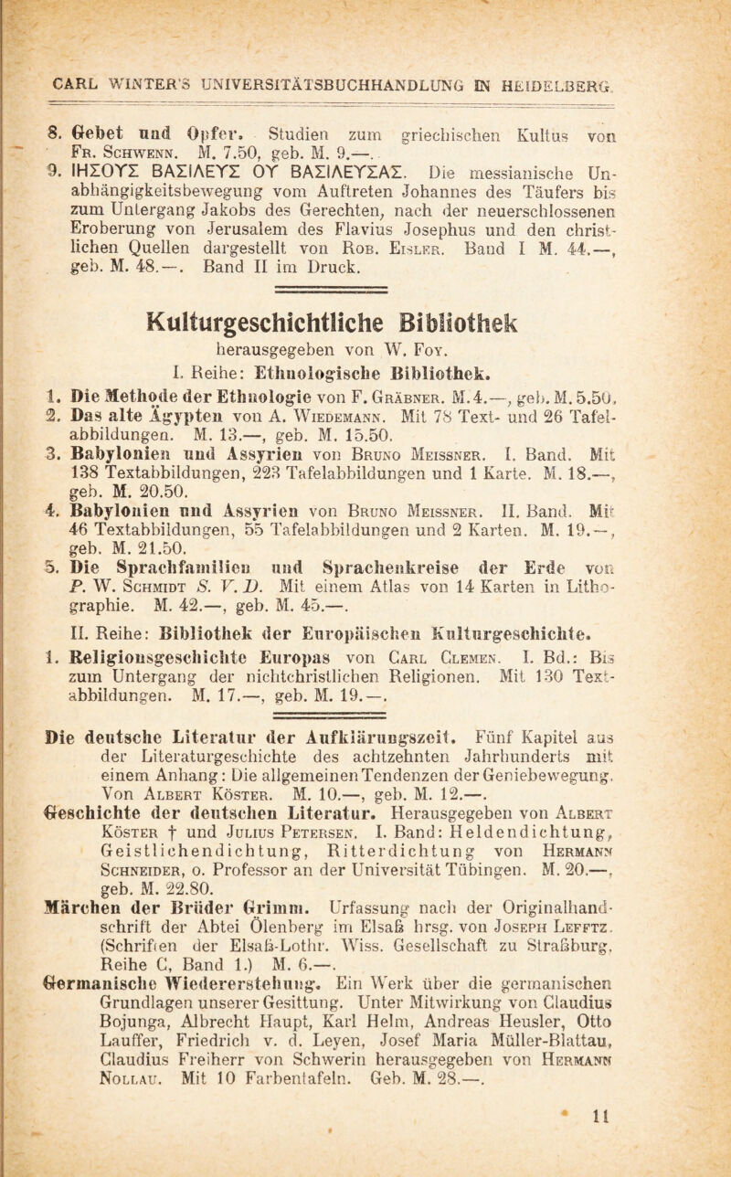 / 8. Gebet und Opfer, Studien zum griechischen Kultus von Fr. Schwenn. M. 7.50, geh. M. 9.—.. 9. IHIOYI BAIIAEYI OY BAIiAEYIAI. Die messianische Un¬ abhängigkeitsbewegung vom Auftreten Johannes des Täufers bis zum Untergang Jakobs des Gerechten_, nach der neu erschlossenen Eroberung von Jerusalem des Flavius Josephus und den christ¬ lichen Quellen dargestellt von Rob, Eisler, Band I M. 44.—, geb. M. 48, — . Band II im Druck. Kulturgeschichtliche Bibliothek herausgegeben von W. Foy. 1. Reihe: Ethnologische Bibliothek. 1. Die Methode der Ethnologie von F. Gräbner. M.4.—, geb. M. 5.50, 2. Das alte Ägypten von A. Wiedemann. Mit 78 Text- und 26 Tafei- abbildungen. M. 13.—, geb, M. 15.50. 3. Babylonien nnd Assyrien von Bruno Meissner. I. Band. Mit 138 Textabbildungen, 223 Tafelabbildungen und 1 Karte. M. 18.—, geb. M. 20.50, 4. Babylonien nnd Assyrien von Bruno Meissner. II. Band. Mit 46 Textabbildungen, 55 Tafelabbildungen und 2 Karten. M. 19. — , geb. M. 21.50. 5. Die Sprachfamilie« und Sprachenkreise der Erde von P. W. Schmidt S. V. D. Mit einem Atlas von 14 Karten in Litho¬ graphie. M. 42.—, geb. M, 45.—. II. Reihe: Bibliothek der Europäischen Kulturgeschichte. 1. Religionsgeseliichte Europas von Carl Glemen. I. Bd.: Bis zum Untergang der nichtchristlichen Religionen. Mit 130 Text¬ abbildungen. M. 17.—, geb. M. 19.—. Die deutsche Literatur der Aufklärungszcit. Fünf Kapitel aus der Literaturgeschichte des achtzehnten Jahrhunderts mit einem Anhang: Die allgemeinen Tendenzen der Geniebewegung, Von Albert Köster. M, 10.—, geb. M. 12.—, Geschichte der deutschen Literatur. Herausgegebeii von Albert Köster f umi Julius Petersen. I. Band: Heldendichtung, Geistlichendichtung, Ritterdichtung von Hermann Schneider, o. Professor an der Universität Tübingen. M. 20.—, geb. M. 22.80. Märchen der Brüder Grimm, ürfassung nach der Originalhand¬ schrift der Abtei Ölenberg im Elsaß hrsg. von Joseph Lefftz. (Schrihen der Elsaß-Lothr. Wiss. Gesellschaft zu Straßburg. Reihe C, Band 1.) M. 6.—. Germanische Wiedererstehung. Ein Werk über die germanischen Grundlagen unserer Gesittung. Unter Mitwirkung von Claudius Bojunga, Albrecht Haupt, Karl Helm, Andreas Heusler, Otto Lauffer, Friedrich v. d. Leyen, Josef Maria Müller-Blattau, Claudius Freiherr von Schwerin herausgegeben von Hermann Nollau. Mit 10 Farbentafeln. Geb. M. 28.—.