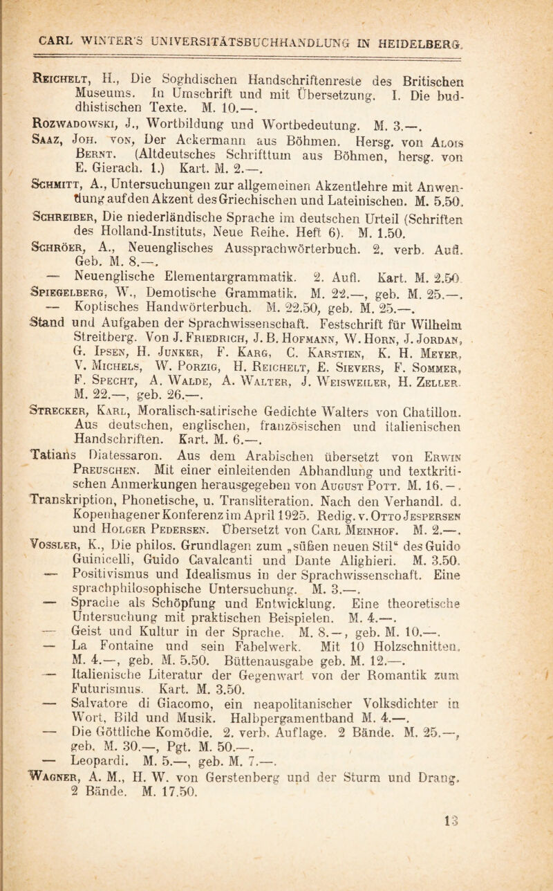 Reichelt, H., Die öoghdischen Handschriftenreste des Britischen Museums. In Umschrift und mit Übersetzung. L Die bud¬ dhistischen Texte. M. 10.—. Rozwadowski, J., Wortbildung und Wortbedeutung. M. 3.—. Saäz, Joh. von, Der Ackermann aus Böhmen, Hersg. von Alois Bernt. (Altdeutsches Schrifttum aus Böhmen, hersg. von E. Gierach. 1.) Kart. M. 2.—. Schmitt, A., Untersuchungen zur allgemeinen Akzentlehre mit Anwen¬ dung auf den Akzent des Griechischen und Lateinischen, M. 5,50. Schreiber, Die niederländische Sprache im deutschen Urteil (Schriften des Holland-Instituts, Neue Reihe. Heft 6). M. 1.50. ScHRöER, A., Neuenglisches Aussprachwörterbuch. 2. verb. Auf!. Geb. M. 8.~. — Neuenglische Elementargrammatik. 2. Aufl. Kart. M. 2.50 Spiegelberg, W., Demotische Grammatik. M. 22.—, geb. M. 25.—, — Koptisches Handwörterbuch. M. 22.50, geb, M. 25.—. Stand und Aufgaben der Sprachwissenschaft. Festschrift für Wilheini Streitberg. Von J. Friedrich, J. B. Hofmann, W. Horn, J. Jordan, G. Ipsen, H, Junker, F. Karg, C. Karstien, K. H. Meyer, V. Michels, W. Porzig, H. Reichelt, £. Sievers, F. Sommer, F. Specht, A, Walde, A. Walter, J. Weisweiler, H. Zeller. M. 22.—, geb. 26.—. Strecker, Karl, Moralisch-satirische Gedichte Walters von Ghatillon. Aus deutschen, englischen, französischen und italienischen Handschriften. Kart. M. 6.—. Tatians Diatessaron. Aus dem Arabischen übersetzt von Erwin Preüsghen. Mit einer einleitenden Abhandlung und textkriti¬ schen Anmerkungen herausgegeben von August Pott. M. 16. -. Transkription, Phonetische, u. Transliteration. Nach den Verhandl. d. Kopenhagener Konferenz im April 1925. Redig. v. Otto Jespersen und Holger Pedersen. Übersetzt von Carl Meinhof. M. 2.—. VossLER, K., Die philos. Grundlagen zum „süßen neuen Stil“ des Guido Guinicelli, Guido Gavalcanti und Dante Alighieri. M. 3.50. — Positivismus und Idealismus in der Sprachwissenschaft. Eine sprachphilosophische Untersuchung, M. 3.—. — Sprache als Schöpfung und Entwicklung. Eine theoretische Untersuchung mit praktischen Beispielen. M. 4.--. — Geist und Kultur in der Sprache. M. 8. — , geb. M. 10.—. — La Fontaine und sein Fabel werk. Mit 10 Holzschnitten. M. 4.—, geb. M. 5.50, Büttenausgabe geb. M. 12,—. — Italienische Literatur der Gegenwart von der Romantik zum Futurismus. Kart. M. 3.50. — Salvatore di Giacomo, ein neapolitanischer Volksdichter in Wort, Bild und Musik. Halbpergamentband M. 4.—. — Die Göttliche Komödie. 2. verb. Auflage. 2 Bände. M. 25.—, greb. M. 30.—, Pgt. M. 50.—. — Leopardi. M. 5.—, geb. M. 7.—. Wagner, A. M,, H, W. von Gerstenberg und der Sturm und Drang. 2 Bände. M. 17.50.