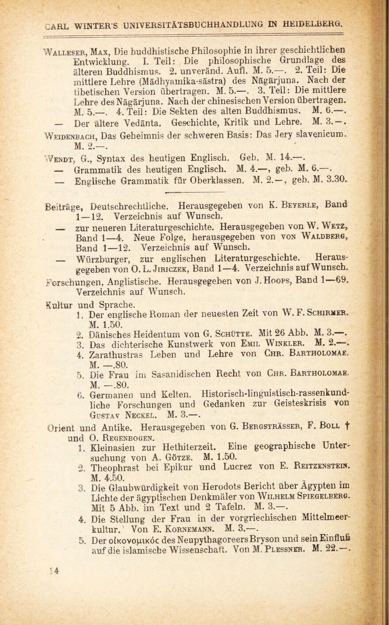 Walleser, Max, Die buddhistische Philosophie in ihrer geschichtlichen Entwicklung. 1. Teil: Die philosophische Grundlage des älteren Buddhismus. 2. unveränd. Aufl. M. 5.—. 2. Teil: Die mittlere Lehre (Mädhyamika-sästra) des Nägärjuna. ^ Nach der tibetischen Version übertragen. M. 5.—. 3. Teil: Die mittlere Lehre desNägärjuna. Nach der chinesischen Version übertragen. M. 5.—. 4. Teil: Die Sekten des alten Buddhismus. M. 6.—. — Der ältere Vedänta. Geschichte, Kritik und Lehre. M. 3. — . Weidenbach, Das Geheimnis der schweren Basis: Das Jery slavenicum. M. 2.—. Wendt, G., Syntax des heutigen Englisch. Geb. M. 14.—. — Grammatik des heutigen Englisch. M. 4.—, geh. M. 6.—. — Englische Grammatik für Oberklassen. M. 2. — , geb. M. 3.30. Beitrage, DeutschrechÜiche. Herausgegeben von K. Beyerle, Band 1 —12. Verzeichnis auf Wunsch. — zur neueren Literaturgeschichte. Herausgegeben von W. Wetz, Band 1—4. Neue Folge, herausgegeben von von Waldberg, Band 1—12. Verzeichnis auf Wunsch. _ Würzburger, zur englischen Literaturgeschichte. Heraus¬ gegeben von 0. L. JiRiczEK, Band 1—4. Verzeichnis auf Wunsch. Forschungen, Anglistische. Herausgegeben von J.Hoops, Band 1—69. Verzeichnis auf Wunsch. Kultur und Sprache. 1. Der englische Roman der neuesten Zeit von W. F. Schirmer. M. 1.50. 2. Dänisches Heidentum von G. Schütte. Mit 26 Abb. M. 3.—. 3. Das dichterische Kunstwerk von Emil Winkler. M. 2.—. 4. Zarathustras Leben und Lehre von Chr. Bartholomae. M. —.80. 5. Die Frau im Sasanidischen Recht von Chr. Bartholomae, ’ M. —.80. 6. Germanen und Kelten. Historisch-linguistisch-rassenkund- liche Forschungen und Gedanken zur Geisteskrisis von Gustav Neckel. M. 3.—. Orient und Antike. Herausgegeben von G. Bergsträsser, F. Boll f und 0. Regenbogen. 1. Kleinasien zur Hethiterzeit. ^Eine geographische Unter¬ suchung von A. Götze. M. 1.50. 2. Theophrast bei Epikur und Lucrez von E. Reitzenstein. M. 4.50. 3. Die Glaubwürdigkeit von Herodots Bericht über Ägypten im Lichte der ägyptischen Denkmäler von Wilhelm Spiegelberg. Mit 5 Abb. im Text und 2 Tafeln. M. 3.—. 4. Die Stellung der Frau in der vorgriechischen Mittehneer- kultur.' Von E. Kornemann. M. 3.—. 5. Der oiKovopiKÖc des Neupythagoreers Bryson und sein Einfluh auf die islamische Wissenschaft. Von M. Plessner. M. 22. .