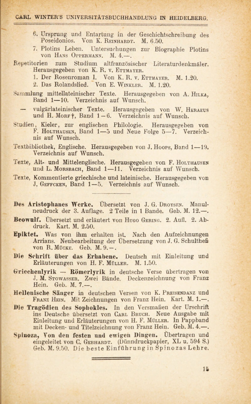 6. Ursprung und Entartung in der Geschichtschreibung des Poseidonios. Von K. Reinhardt. M. 6.50. 7. Plotins Leben. Untersuchungen zur Biographie Plotins von Hans Oppermann. M. 4.—. Repetitorien zum Studium altfranzösischer Literaturdenkmäler. Herausgegeben von K. R. v. Ettmayer. 1. Der Rosenroman I. Von K. R. v. Ettmayer. M. 1.20. 2. Das Rolandslied. Von E. Winkler. M. 1.20. Sammlung mittellateinischer Texte. Herausgegeben von A. Hilka, Band 1—10. Verzeichnis auf Wunsch. — vulgärlateinischer Texte. Herausgegeben von W. Heraeus und H. MoRpf, Band 1 — 6. Verzeichnis auf Wunsch. Studien, Kieler, zur englischen Philologie. Herausgegeben von F. Holthausen, Band 1—5 und Neue Folge 5—7. Verzeich¬ nis auf Wunsch. Textbibliothek, Englische. Herausgegeben von J. Hoops, Band 1—19. Verzeichnis auf Wunsch. Texte, Alt- und Mittelenglische. Herausgegeben von F. Holthausen und L. Morsbach, Band 1—11. Verzeichnis auf Wunsch. Texte, Kommentierte griechische und lateinische. Herausgegeben von J. Geffcken, Band 1—5. Verzeichnis auf Wunsch. Bes Aristophanes Werke. Übersetzt von J. G. Droysen. Manul¬ neudruck der 3. Auflage. 2 Teile in l Bande. Geb. M. 12.—. Beowulf. Übersetzt und erläutert von Hugo Gering. 2. Aufl. 2. Ab¬ druck. Kart. M. 2.50. Eplktet. Was von ihm erhalten ist. Nach den Aufzeichnungen Arrians. Neubearbeitung der Übersetzung von J. G. Schultheß von R. Mücke. Geb. M. 9. —. Die Schrift über das Erhabene. Deutsch mit Einleitung und Erläuterungen von H. F. Müller. M. 1.50. Oriechenlyrik — Kömerlyrik in deutsche Verse übertragen von J. M. Stowasser. Zwei Bände. Deckenzeichnung von Franz Hein. Geb. M. 7.—. Hellenische Sänger in deutschen Versen von K. Preisendanz und Franz Hein. Mit Zeichnungen von Franz Hein. Kart. M. 1.—. Die Tragödien des Sophokles. In den Versmaßen der Urschrift ins Deutsche übersetzt von Carl Bruch. Neue Ausgabe mit Einleitung und Erläuterungen von H. F. Müller. In Pappband mit Decken- und Titelzeichnung von Franz Hein. Geb. M. 4.—. Spinoza, Von den festen und ewigen Dingen. Übertragen und eingeleitet von G. Gebhardt. (Dünndruckpapier, XL u. 594 S.) Geb. M. 9.50. Die beste Einführung in Spinozas Lehre.