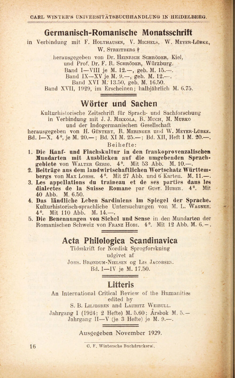 Germanisch-Romanische Monatsschrift in Verbindung mit F. Holthausen, V. Michels, W. Meyer-Lübke^ W. Streitberg t iierausgegeben von Dr. Heinrich Schröder, Kiel, und Prof. Dr. F. R. Schröder, Würzburg. Band I—Vlll je M. 12.-, geh. M. 15.—. Band IX—XV je M. 9.—, geb. M. 12.—. Band XVI M. 13,50, geb. M. 16.50. Band XVII, 1929, im Erscheinen; halbjährlich M. 6.75. Wörter und Sachen Kulturhistorische Zeitschrift für Sprach- und Sachforschung in Verbindung mit J. J. Mikkola, R. Much, M. Murko und der Indogermanischen Gesellschaft herausgegeben von H. Güntert, R. Meringer und W. Meyer-Lübke, ßd. I—X, 40, je M. 20.— ; Bd. XI M. 25.— ; Bd. XII, Heft 1 M. 20.—. Beihefte: 1. Die Hanf- und Flachskultnr in den frankoprovenzalischen Mundarten mit Ausblicken auf die umgebenden Sprach¬ gebiete von Walter Gerig. 4®. Mit 53 Abb. M. 10.—. 2. Beiträge aus dem landwirtschaftlichen Wortschatz Württem¬ bergs von Max Lohss. 4^ Mit 27 Abb. und 6 Karten. M. 11.—. 3. Les appellations du traineau et de ses parties dans ies dialectes de la Snisse Romane par Gust. Huber. 4®. Mit 40 Abb. M. 6.50. 4. Das ländliche Leben Sardiniens im Spiegel der Sprache« Kulturhistorisch-sprachliche Untersuchungen von M. L. Wagner, 4®. Mit 110 Abb. M. 14.—. 5. Die Benennungen von Sichel und Sense in den Mundarten der Romanischen Schweiz von Franz Hobi. 4®. Mit 12 Abb. M. 6. — . Acta Phiiologica Scandinavica Tidsskrift for Nordisk Sprogforskning udgivet af JoHs. Brondum-Nielsen og Lis Jacobsen. Bd. I—IV je M. 17.50. Litteris An International Critical Review of the Humar.ities edited by S. B. Liljegren and Lauritz Weibull. Jahrgang I (1924; 2 Hefte) M. 5.60; Ärsbok M, 5.— Jahrgang II—V (je 3 Hefte) je M. 9.—. Ausgegeben November 1929,