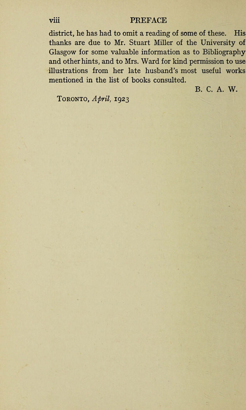 • • • district, he has had to omit a reading of some of these. His thanks are due to Mr. Stuart Miller of the University of Glasgow for some valuable information as to Bibliography and other hints, and to Mrs. Ward for kind permission to use illustrations from her late husband’s most useful works mentioned in the list of books consulted. B. C. A. W. Toronto, April, 1923