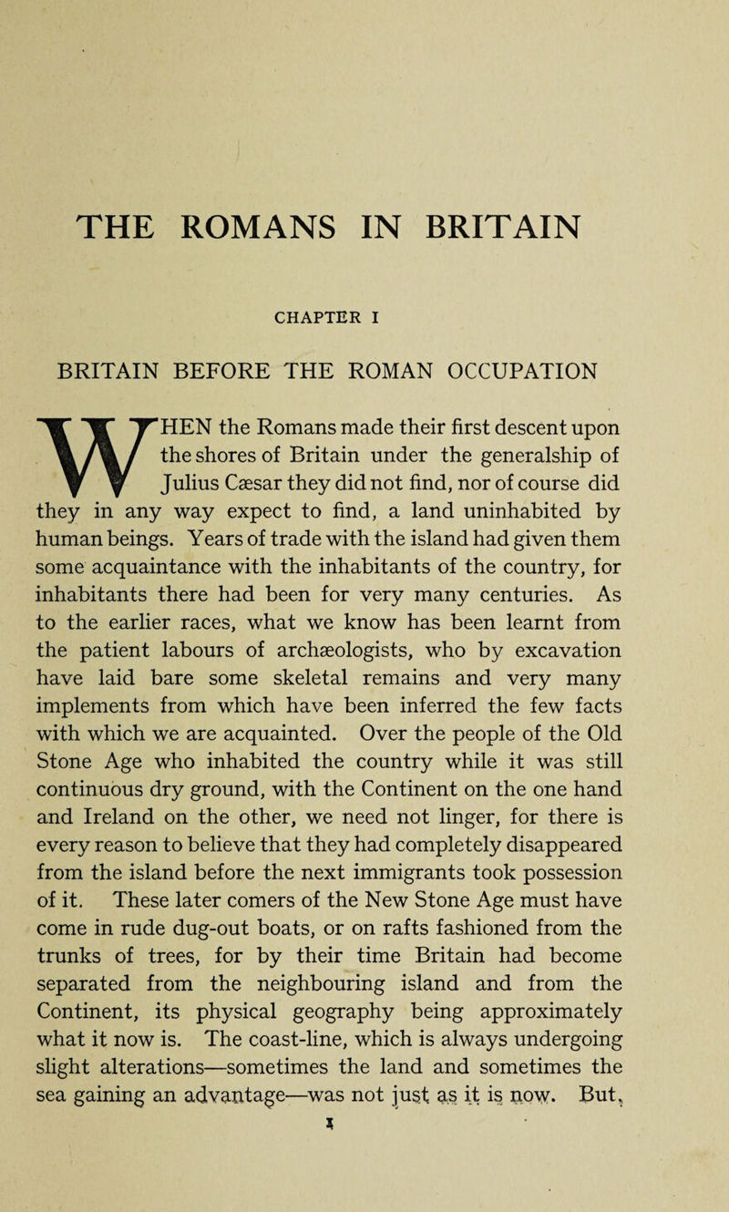 THE ROMANS IN BRITAIN CHAPTER I BRITAIN BEFORE THE ROMAN OCCUPATION WHEN the Romans made their first descent upon the shores of Britain under the generalship of Julius Caesar they did not find, nor of course did they in any way expect to find, a land uninhabited by human beings. Years of trade with the island had given them some acquaintance with the inhabitants of the country, for inhabitants there had been for very many centuries. As to the earlier races, what we know has been learnt from the patient labours of archaeologists, who by excavation have laid bare some skeletal remains and very many implements from which have been inferred the few facts with which we are acquainted. Over the people of the Old Stone Age who inhabited the country while it was still continuous dry ground, with the Continent on the one hand and Ireland on the other, we need not linger, for there is every reason to believe that they had completely disappeared from the island before the next immigrants took possession of it. These later comers of the New Stone Age must have come in rude dug-out boats, or on rafts fashioned from the trunks of trees, for by their time Britain had become separated from the neighbouring island and from the Continent, its physical geography being approximately what it now is. The coast-line, which is always undergoing slight alterations—sometimes the land and sometimes the sea gaining an advantage—was not just as it is now. But,