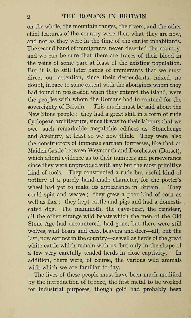 on the whole, the mountain ranges, the rivers, and the other chief features of the country were then what they are now, and not as they were in the time of the earlier inhabitants. The second band of immigrants never deserted the country, and we can be sure that there are traces of their blood in the veins of some part at least of the existing population. But it is to still later bands of immigrants that we must direct our attention, since their descendants, mixed, no doubt, in race to some extent with the aborigines whom they had found in possession when they entered the island, were the peoples with whom the Romans had to contend for the sovereignty of Britain. This much must be said about the New Stone people : they had a great skill in a form of rude Cyclopean architecture, since it was to their labours that we owe such remarkable megalithic edifices as Stonehenge and Avebury, at least so we now think. They were also the constructors of immense earthen fortresses, like that at Maiden Castle between Weymouth and Dorchester (Dorset), which afford evidence as to their numbers and perseverance since they were unprovided with any but the most primitive kind of tools. They constructed a rude but useful kind of pottery of a purely hand-made character, for the potter’s wheel had yet to make its appearance in Britain. They could spin and weave; they grew a poor kind of corn as well as flax ; they kept cattle and pigs and had a domesti¬ cated dog. The mammoth, the cave-bear, the reindeer, all the other strange wild beasts which the men of the Old Stone Age had encountered, had gone, but there were still wolves, wild boars and cats, beavers and deer—all, but the last, now extinct in the country—as well as herds of the great white cattle which remain with us, but only in the shape of a few very carefully tended herds in close captivity. In addition, there were, of course, the various wild animals with which we are familiar to-day. The lives of these people must have been much modified by the introduction of bronze, the first metal to be worked for industrial purposes, though gold had probably been