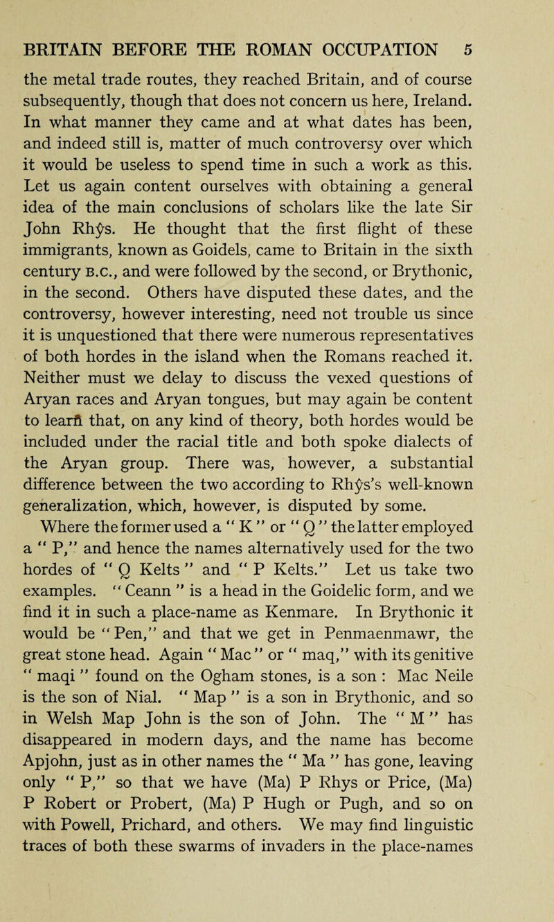 the metal trade routes, they reached Britain, and of course subsequently, though that does not concern us here, Ireland. In what manner they came and at what dates has been, and indeed still is, matter of much controversy over which it would be useless to spend time in such a work as this. Let us again content ourselves with obtaining a general idea of the main conclusions of scholars like the late Sir John Rhys. He thought that the first flight of these immigrants, known as Goidels, came to Britain in the sixth century b.c., and were followed by the second, or Brythonic, in the second. Others have disputed these dates, and the controversy, however interesting, need not trouble us since it is unquestioned that there were numerous representatives of both hordes in the island when the Romans reached it. Neither must we delay to discuss the vexed questions of Aryan races and Aryan tongues, but may again be content to learfi that, on any kind of theory, both hordes would be included under the racial title and both spoke dialects of the Aryan group. There was, however, a substantial difference between the two according to Rhys’s well-known generalization, which, however, is disputed by some. Where the former used a “ K ” or  Q ” the latter employed a “ P,” and hence the names alternatively used for the two hordes of “ Q Kelts ” and “ P Kelts.” Let us take two examples.  Ceann ” is a head in the Goidelic form, and we find it in such a place-name as Kenmare. In Brythonic it would be “ Pen,” and that we get in Penmaenmawr, the great stone head. Again “ Mac ” or “ maq,” with its genitive ” maqi ” found on the Ogham stones, is a son : Mac Neile is the son of Nial. “ Map ” is a son in Brythonic, and so in Welsh Map John is the son of John. The “ M ” has disappeared in modern days, and the name has become Apjohn, just as in other names the  Ma ” has gone, leaving only ” P,” so that we have (Ma) P Rhys or Price, (Ma) P Robert or Probert, (Ma) P Hugh or Pugh, and so on with Powell, Prichard, and others. We may find linguistic traces of both these swarms of invaders in the place-names