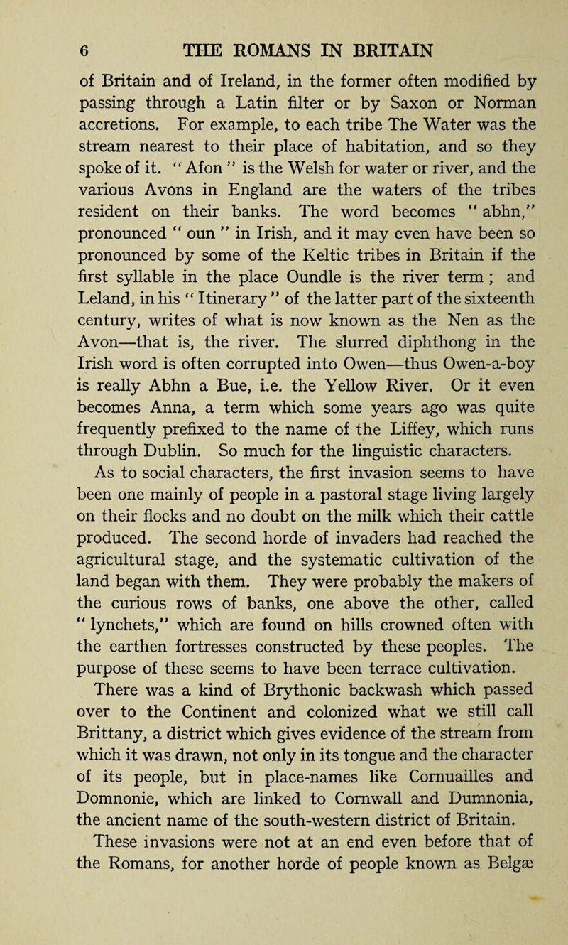of Britain and of Ireland, in the former often modified by¬ passing through a Latin filter or by Saxon or Norman accretions. For example, to each tribe The Water was the stream nearest to their place of habitation, and so they spoke of it. “ Afon ” is the Welsh for water or river, and the various Avons in England are the waters of the tribes resident on their banks. The word becomes “ abhn,” pronounced  oun ” in Irish, and it may even have been so pronounced by some of the Keltic tribes in Britain if the first syllable in the place Oundle is the river term ; and Leland, in his “ Itinerary ” of the latter part of the sixteenth century, writes of what is now known as the Nen as the Avon—that is, the river. The slurred diphthong in the Irish word is often corrupted into Owen—thus Owen-a-boy is really Abhn a Bue, i.e. the Yellow River. Or it even becomes Anna, a term which some years ago was quite frequently prefixed to the name of the Liffey, which runs through Dublin. So much for the linguistic characters. As to social characters, the first invasion seems to have been one mainly of people in a pastoral stage living largely on their flocks and no doubt on the milk which their cattle produced. The second horde of invaders had reached the agricultural stage, and the systematic cultivation of the land began with them. They were probably the makers of the curious rows of banks, one above the other, called “ lynchets,” which are found on hills crowned often with the earthen fortresses constructed by these peoples. The purpose of these seems to have been terrace cultivation. There was a kind of Brythonic backwash which passed over to the Continent and colonized what we still call Brittany, a district which gives evidence of the stream from which it was drawn, not only in its tongue and the character of its people, but in place-names like Cornuailles and Domnonie, which are linked to Cornwall and Dumnonia, the ancient name of the south-western district of Britain. These invasions were not at an end even before that of the Romans, for another horde of people known as Belgae