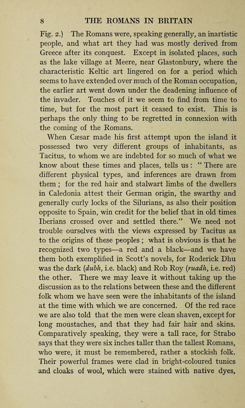 Fig. 2.) The Romans were, speaking generally, an inartistic people, and what art they had was mostly derived from Greece after its conquest. Except in isolated places, such as the lake village at Meere, near Glastonbury, where the characteristic Keltic art lingered on for a period which seems to have extended over much of the Roman occupation, the earlier art went down under the deadening influence of the invader. Touches of it we seem to find from time to time, but for the most part it ceased to exist. This is perhaps the only thing to be regretted in connexion with the coming of the Romans. When Caesar made his first attempt upon the island it possessed two very different groups of inhabitants, as Tacitus, to whom we are indebted for so much of what we know about these times and places, tells us : “ There are different physical types, and inferences are drawn from them ; for the red hair and stalwart limbs of the dwellers in Caledonia attest their German origin, the swarthy and generally curly locks of the Silurians, as also their position opposite to Spain, win credit for the belief that in old times Iberians crossed over and settled there.” We need not trouble ourselves with the views expressed by Tacitus as to the origins of these peoples ; what is obvious is that he recognized two types—a red and a black—and we have them both exemplified in Scott’s novels, for Roderick Dhu was the dark (dubh, i.e. black) and Rob Roy (ruadh, i.e. red) the other. There we may leave it without taking up the discussion as to the relations between these and the different folk whom we have seen were the inhabitants of the island at the time with which we are concerned. Of the red race we are also told that the men were clean shaven, except for long moustaches, and that they had fair hair and skins. Comparatively speaking, they were a tall race, for Strabo says that they were six inches taller than the tallest Romans, who were, it must be remembered, rather a stockish folk. Their powerful frames were clad in bright-coloured tunics and cloaks of wool, which were stained with native dyes.