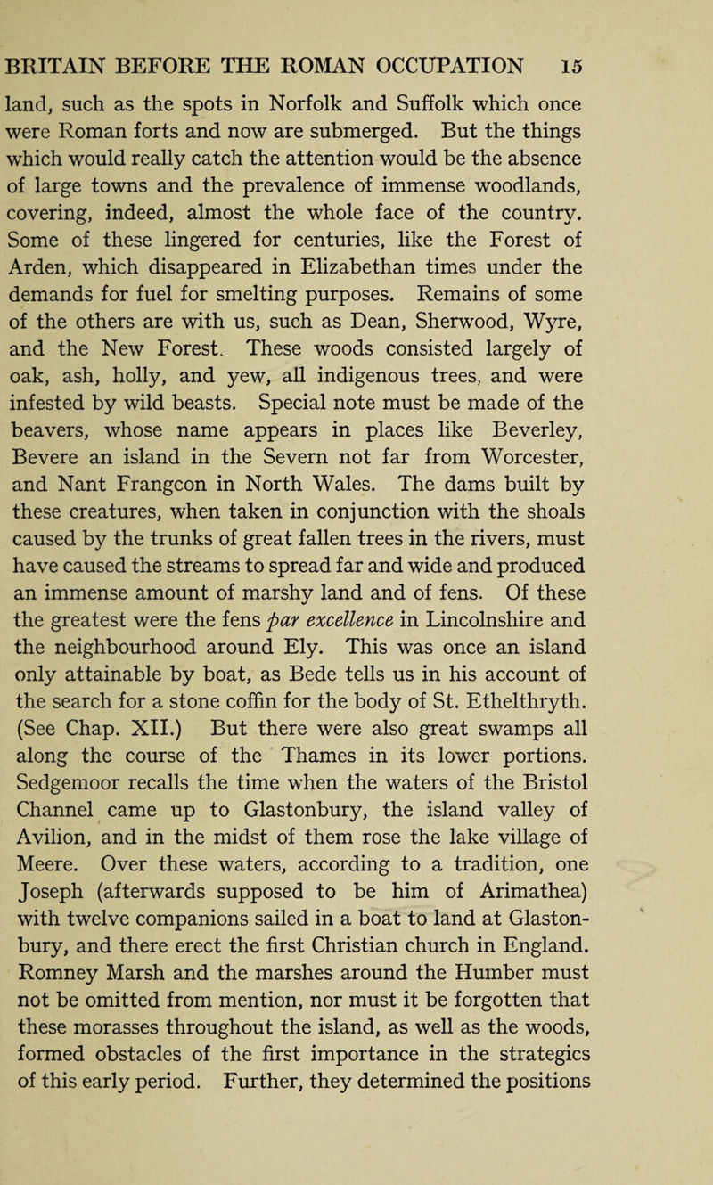 land, such as the spots in Norfolk and Suffolk which once were Roman forts and now are submerged. But the things which would really catch the attention would be the absence of large towns and the prevalence of immense woodlands, covering, indeed, almost the whole face of the country. Some of these lingered for centuries, like the Forest of Arden, which disappeared in Elizabethan times under the demands for fuel for smelting purposes. Remains of some of the others are with us, such as Dean, Sherwood, Wyre, and the New Forest. These woods consisted largely of oak, ash, holly, and yew, all indigenous trees, and were infested by wild beasts. Special note must be made of the beavers, whose name appears in places like Beverley, Bevere an island in the Severn not far from Worcester, and Nant Frangcon in North Wales. The dams built by these creatures, when taken in conjunction with the shoals caused by the trunks of great fallen trees in the rivers, must have caused the streams to spread far and wide and produced an immense amount of marshy land and of fens. Of these the greatest were the fens par excellence in Lincolnshire and the neighbourhood around Ely. This was once an island only attainable by boat, as Bede tells us in his account of the search for a stone coffin for the body of St. Ethelthryth. (See Chap. XII.) But there were also great swamps all along the course of the Thames in its lower portions. Sedgemoor recalls the time when the waters of the Bristol Channel came up to Glastonbury, the island valley of Avilion, and in the midst of them rose the lake village of Meere. Over these waters, according to a tradition, one Joseph (afterwards supposed to be him of Arimathea) with twelve companions sailed in a boat to land at Glaston¬ bury, and there erect the first Christian church in England. Romney Marsh and the marshes around the Humber must not be omitted from mention, nor must it be forgotten that these morasses throughout the island, as well as the woods, formed obstacles of the first importance in the strategics of this early period. Further, they determined the positions
