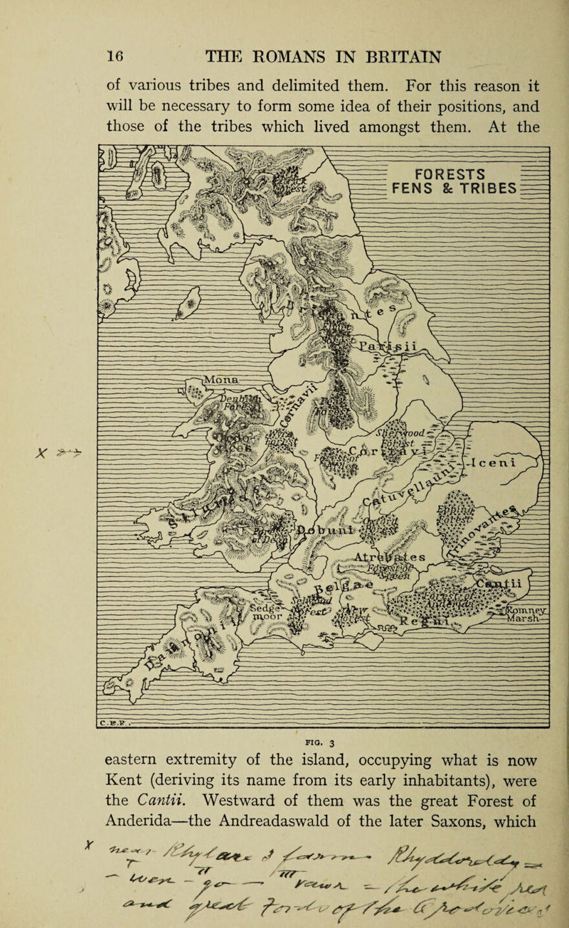 tMona „i»»p • '■• mt&amp;F VS« M»|\S’ V*U( ^'t(v^jiuv/n\V' ^Ul^+KO’ ''/mi. 5MMifefe arrmevi arsK— v ft / xaoor 3 $ s^\\ni >//c ^S£ity 16 THE ROMANS IN BRITAIN of various tribes and delimited them. For this reason it will be necessary to form some idea of their positions, and those of the tribes which lived amongst them. At the FIG. 3 eastern extremity of the island, occupying what is now Kent (deriving its name from its early inhabitants), were the Cantii. Westward of them was the great Forest of Anderida—the Andreadaswald of the later Saxons, which T~ ~?r / y\_ ^7 I ‘-t •e C( X &amp; FORESTS FENS Sc TRIBES C.K.P .