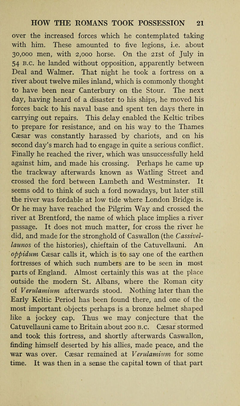 over the increased forces which he contemplated taking with him. These amounted to five legions, i.e. about 30,000 men, with 2,000 horse. On the 21st of July in 54 B.c. he landed without opposition, apparently between Deal and Walmer. That night he took a fortress on a river about twelve miles inland, which is commonly thought to have been near Canterbury on the Stour. The next day, having heard of a disaster to his ships, he moved his forces back to his naval base and spent ten days there in carrying out repairs. This delay enabled the Keltic tribes to prepare for resistance, and on his way to the Thames Caesar was constantly harassed by chariots, and on his second day’s march had to engage in quite a serious conflict. Finally he reached the river, which was unsuccessfully held against him, and made his crossing. Perhaps he came up the trackway afterwards known as Watling Street and crossed the ford between Lambeth and Westminster. It seems odd to think of such a ford nowadays, but later still the river was fordable at low tide where London Bridge is. Or he may have reached the Pilgrim Way and crossed the river at Brentford, the name of which place implies a river passage. It does not much matter, for cross the river he did, and made for the stronghold of Caswallon (the Cassivel- launos of the histories), chieftain of the Catuvellauni. An oppidum Caesar calls it, which is to say one of the earthen fortresses of which such numbers are to be seen in most parts of England. Almost certainly this was at the place outside the modern St. Albans, where the Roman city of Verulamium afterwards stood. Nothing later than the Early Keltic Period has been found there, and one of the most important objects perhaps is a bronze helmet shaped like a jockey cap. Thus we may conjecture that the Catuvellauni came to Britain about 200 b.c. Caesar stormed and took this fortress, and shortly afterwards Caswallon, finding himself deserted by his allies, made peace, and the war was over. Caesar remained at Verulamium for some time. It was then in a sense the capital town of that part