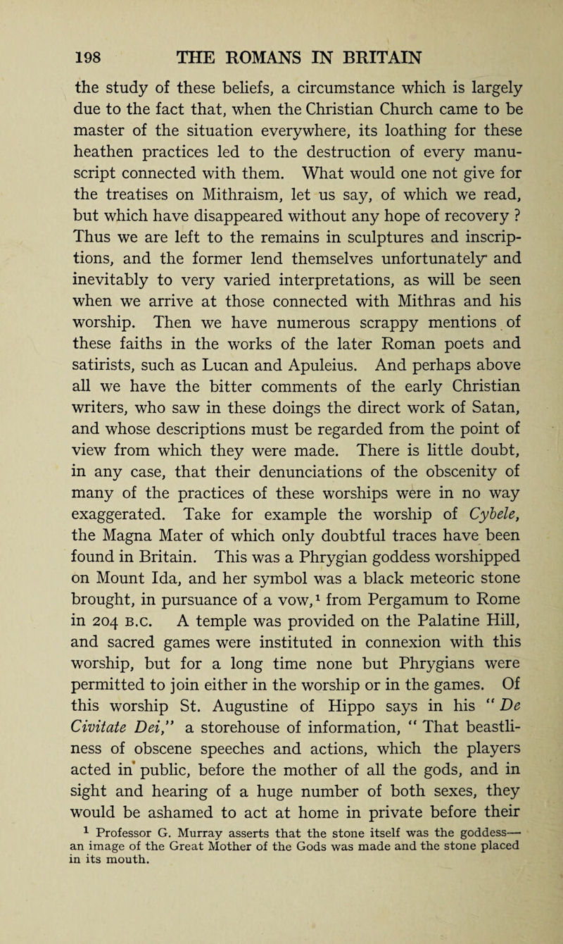 the study of these beliefs, a circumstance which is largely due to the fact that, when the Christian Church came to be master of the situation everywhere, its loathing for these heathen practices led to the destruction of every manu¬ script connected with them. What would one not give for the treatises on Mithraism, let us say, of which we read, but which have disappeared without any hope of recovery ? Thus we are left to the remains in sculptures and inscrip¬ tions, and the former lend themselves unfortunately and inevitably to very varied interpretations, as will be seen when we arrive at those connected with Mithras and his worship. Then we have numerous scrappy mentions of these faiths in the works of the later Roman poets and satirists, such as Lucan and Apuleius. And perhaps above all we have the bitter comments of the early Christian writers, who saw in these doings the direct work of Satan, and whose descriptions must be regarded from the point of view from which they were made. There is little doubt, in any case, that their denunciations of the obscenity of many of the practices of these worships were in no way exaggerated. Take for example the worship of Cybele, the Magna Mater of which only doubtful traces have been found in Britain. This was a Phrygian goddess worshipped on Mount Ida, and her symbol was a black meteoric stone brought, in pursuance of a vow,1 from Pergamum to Rome in 204 b.c. A temple was provided on the Palatine Hill, and sacred games were instituted in connexion with this worship, but for a long time none but Phrygians were permitted to join either in the worship or in the games. Of this worship St. Augustine of Hippo says in his “ De Civitate Dei,” a storehouse of information, “ That beastli¬ ness of obscene speeches and actions, which the players acted in* public, before the mother of all the gods, and in sight and hearing of a huge number of both sexes, they would be ashamed to act at home in private before their 1 Professor G. Murray asserts that the stone itself was the goddess— an image of the Great Mother of the Gods was made and the stone placed in its mouth.
