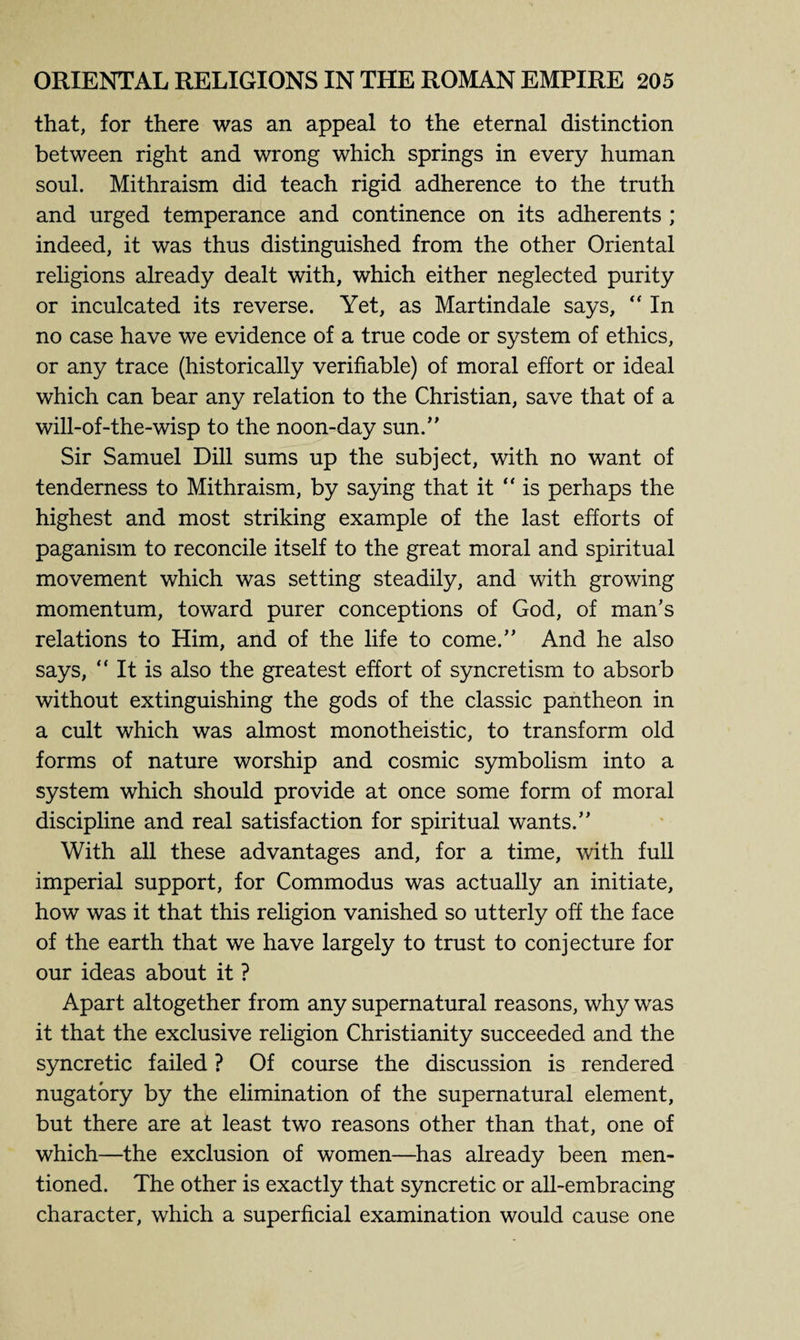 that, for there was an appeal to the eternal distinction between right and wrong which springs in every human soul. Mithraism did teach rigid adherence to the truth and urged temperance and continence on its adherents ; indeed, it was thus distinguished from the other Oriental religions already dealt with, which either neglected purity or inculcated its reverse. Yet, as Martindale says, “ In no case have we evidence of a true code or system of ethics, or any trace (historically verifiable) of moral effort or ideal which can bear any relation to the Christian, save that of a will-of-the-wisp to the noon-day sun.” Sir Samuel Dill sums up the subject, with no want of tenderness to Mithraism, by saying that it “is perhaps the highest and most striking example of the last efforts of paganism to reconcile itself to the great moral and spiritual movement which was setting steadily, and with growing momentum, toward purer conceptions of God, of man’s relations to Him, and of the life to come.” And he also says, “ It is also the greatest effort of syncretism to absorb without extinguishing the gods of the classic pantheon in a cult which was almost monotheistic, to transform old forms of nature worship and cosmic symbolism into a system which should provide at once some form of moral discipline and real satisfaction for spiritual wants.” With all these advantages and, for a time, with full imperial support, for Commodus was actually an initiate, how was it that this religion vanished so utterly off the face of the earth that we have largely to trust to conjecture for our ideas about it ? Apart altogether from any supernatural reasons, why was it that the exclusive religion Christianity succeeded and the syncretic failed ? Of course the discussion is rendered nugatory by the elimination of the supernatural element, but there are at least two reasons other than that, one of which—the exclusion of women—has already been men¬ tioned. The other is exactly that syncretic or all-embracing character, which a superficial examination would cause one