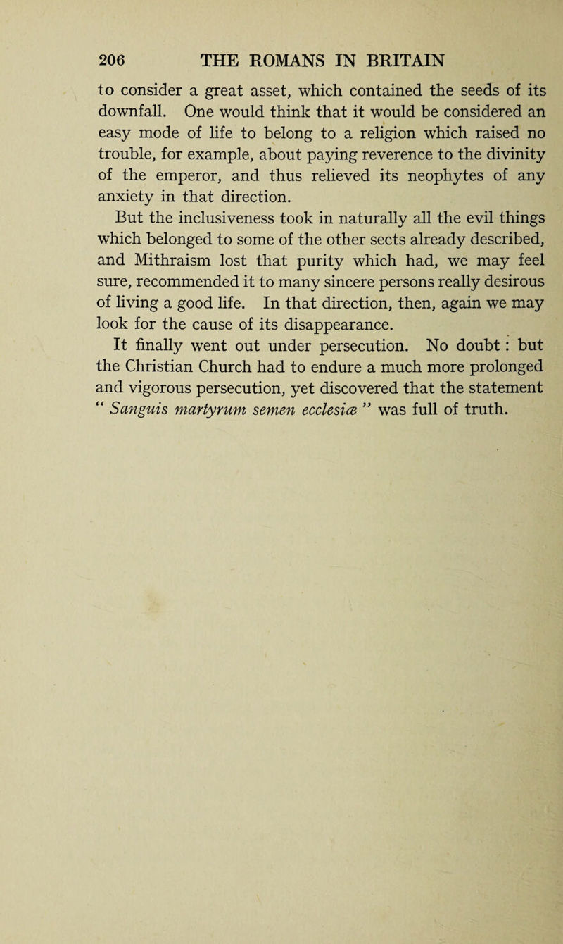 to consider a great asset, which contained the seeds of its downfall. One would think that it would be considered an easy mode of life to belong to a religion which raised no trouble, for example, about paying reverence to the divinity of the emperor, and thus relieved its neophytes of any anxiety in that direction. But the inclusiveness took in naturally all the evil things which belonged to some of the other sects already described, and Mithraism lost that purity which had, we may feel sure, recommended it to many sincere persons really desirous of living a good life. In that direction, then, again we may look for the cause of its disappearance. It finally went out under persecution. No doubt: but the Christian Church had to endure a much more prolonged and vigorous persecution, yet discovered that the statement “ Sanguis martyrum semen ecclesice ” was full of truth.