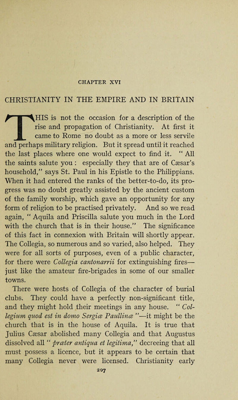 CHAPTER XVI CHRISTIANITY IN THE EMPIRE AND IN BRITAIN THIS is not the occasion for a description of the rise and propagation of Christianity. At first it came to Rome no doubt as a more or less servile and perhaps military religion. But it spread until it reached the last places where one would expect to find it. “ All the saints salute you : especially they that are of Caesar’s household,” says St. Paul in his Epistle to the Philippians. When it had entered the ranks of the better-to-do, its pro¬ gress was no doubt greatly assisted by the ancient custom of the family worship, which gave an opportunity for any form of religion to be practised privately. And so we read again,  Aquila and Priscilla salute you much in the Lord with the church that is in their house.” The significance of this fact in connexion with Britain will shortly appear. The Collegia, so numerous and so varied, also helped. They were for all sorts of purposes, even of a public character, for there were Collegia cantonarrii for extinguishing fires— just like the amateur fire-brigades in some of our smaller towns. There were hosts of Collegia of the character of burial clubs. They could have a perfectly non-significant title, and they might hold their meetings in any house. “ Col¬ legium quod est in domo Sergice Paullince ”—it might be the church that is in the house of Aquila. It is true that Julius Caesar abolished many Collegia and that Augustus dissolved all “ ftrczter antiqua et legitima,” decreeing that all must possess a licence, but it appears to be certain that many Collegia never were licensed. Christianity early