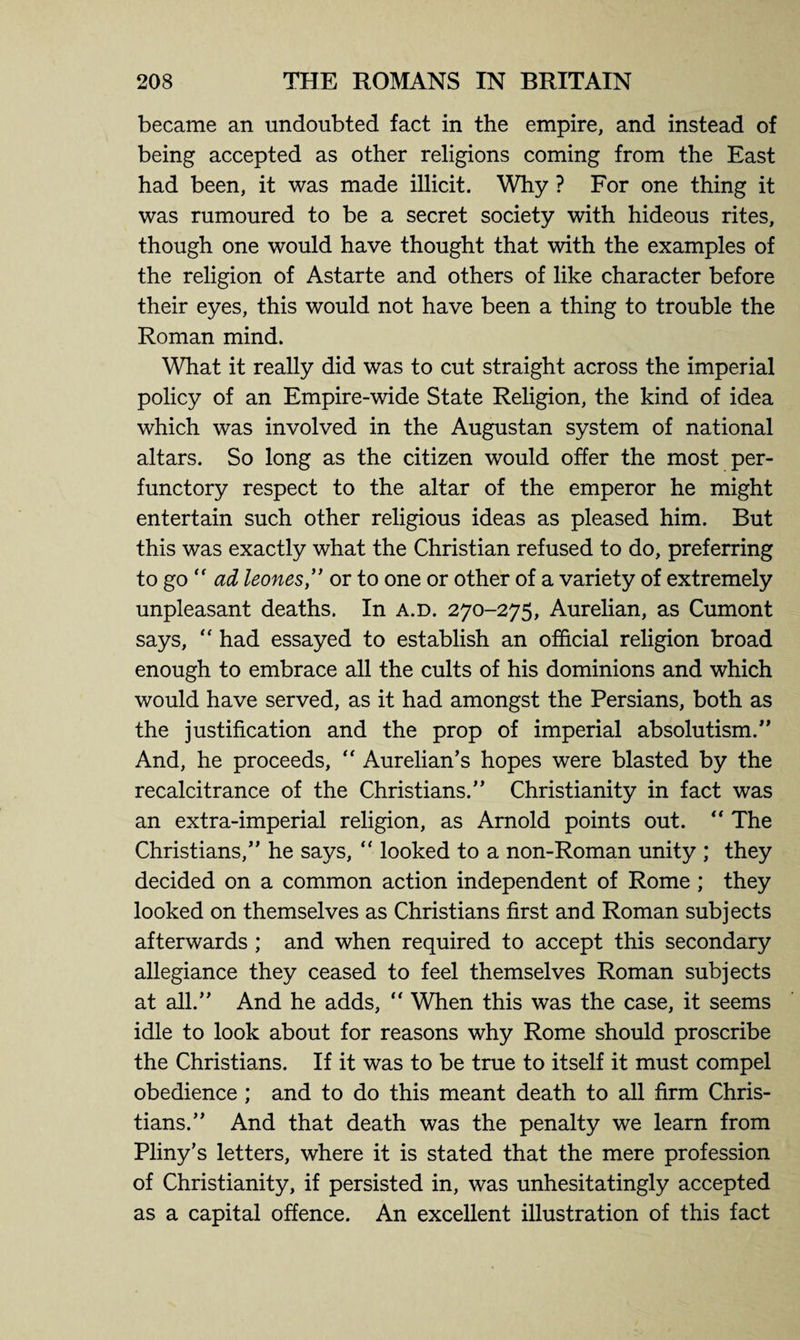 became an undoubted fact in the empire, and instead of being accepted as other religions coming from the East had been, it was made illicit. Why ? For one thing it was rumoured to be a secret society with hideous rites, though one would have thought that with the examples of the religion of Astarte and others of like character before their eyes, this would not have been a thing to trouble the Roman mind. What it really did was to cut straight across the imperial policy of an Empire-wide State Religion, the kind of idea which was involved in the Augustan system of national altars. So long as the citizen would offer the most per¬ functory respect to the altar of the emperor he might entertain such other religious ideas as pleased him. But this was exactly what the Christian refused to do, preferring to go  ad leones,” or to one or other of a variety of extremely unpleasant deaths. In a.d. 270-275, Aurelian, as Cumont says, “ had essayed to establish an official religion broad enough to embrace all the cults of his dominions and which would have served, as it had amongst the Persians, both as the justification and the prop of imperial absolutism.” And, he proceeds, “ Aurelian’s hopes were blasted by the recalcitrance of the Christians.” Christianity in fact was an extra-imperial religion, as Arnold points out. “ The Christians,” he says, “ looked to a non-Roman unity ; they decided on a common action independent of Rome ; they looked on themselves as Christians first and Roman subjects afterwards ; and when required to accept this secondary allegiance they ceased to feel themselves Roman subjects at all.” And he adds, “ When this was the case, it seems idle to look about for reasons why Rome should proscribe the Christians. If it was to be true to itself it must compel obedience ; and to do this meant death to all firm Chris¬ tians.” And that death was the penalty we learn from Pliny’s letters, where it is stated that the mere profession of Christianity, if persisted in, was unhesitatingly accepted as a capital offence. An excellent illustration of this fact