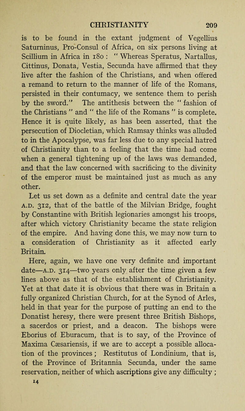 is to be found in the extant judgment of Vegellius Saturninus, Pro-Consul of Africa, on six persons living at Scillium in Africa in 180 : “ Whereas Speratus, Nartallus, Cittinus, Donat a, Yestia, Secunda have affirmed that they live after the fashion of the Christians, and when offered a remand to return to the manner of life of the Romans, persisted in their contumacy, we sentence them to perish by the sword.” The antithesis between the “ fashion of the Christians ” and “ the life of the Romans ” is complete. Hence it is quite likely, as has been asserted, that the persecution of Diocletian, which Ramsay thinks was alluded to in the Apocalypse, was far less due to any special hatred of Christianity than to a feeling that the time had come when a general tightening up of the laws was demanded, and that the law concerned with sacrificing to the divinity of the emperor must be maintained just as much as any other. Let us set down as a definite and central date the year a.d. 312, that of the battle of the Milvian Bridge, fought by Constantine with British legionaries amongst his troops, after which victory Christianity became the state religion of the empire. And having done this, we may now turn to a consideration of Christianity as it affected early Britain. Here, again, we have one very definite and important date—a.d. 314—two years only after the time given a few lines above as that of the establishment of Christianity. Yet at that date it is obvious that there was in Britain a fully organized Christian Church, for at the Synod of Arles, held in that year for the purpose of putting an end to the Donatist heresy, there were present three British Bishops, a sacerdos or priest, and a deacon. The bishops were Eborius of Eburacum, that is to say, of the Province of Maxima Csesariensis, if we are to accept a possible alloca¬ tion of the provinces ; Restitutus of Londinium, that is, of the Province of Britannia Secunda, under the same reservation, neither of which ascriptions give any difficulty ; 14
