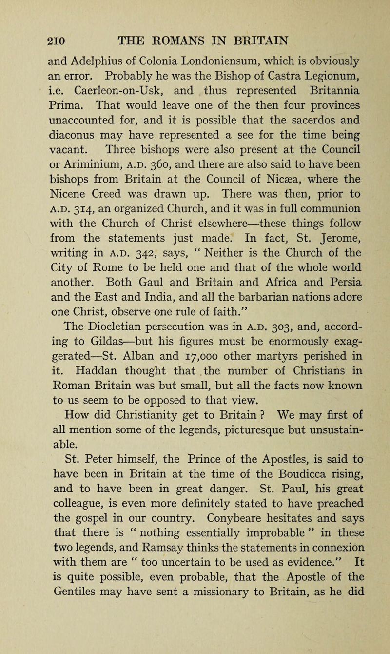 and Adelphius of Colonia Londoniensum, which is obviously an error. Probably he was the Bishop of Castra Legionum, i.e. Caerleon-on-Usk, and thus represented Britannia Prima. That would leave one of the then four provinces unaccounted for, and it is possible that the sacerdos and diaconus may have represented a see for the time being vacant. Three bishops were also present at the Council or Ariminium, a.d. 360, and there are also said to have been bishops from Britain at the Council of Nicsea, where the Nicene Creed was drawn up. There was then, prior to a.d. 314, an organized Church, and it was in full communion with the Church of Christ elsewhere—these things follow from the statements just made. In fact, St. Jerome, writing in a.d. 342, says, “ Neither is the Church of the City of Rome to be held one and that of the whole world another. Both Gaul and Britain and Africa and Persia and the East and India, and all the barbarian nations adore one Christ, observe one rule of faith.” The Diocletian persecution was in a.d. 303, and, accord¬ ing to Gildas—but his figures must be enormously exag¬ gerated—St. Alban and 17,000 other martyrs perished in it. Haddan thought that the number of Christians in Roman Britain was but small, but all the facts now known to us seem to be opposed to that view. How did Christianity get to Britain ? We may first of all mention some of the legends, picturesque but unsustain¬ able. St. Peter himself, the Prince of the Apostles, is said to have been in Britain at the time of the Boudicca rising, and to have been in great danger. St. Paul, his great colleague, is even more definitely stated to have preached the gospel in our country. Conybeare hesitates and says that there is  nothing essentially improbable ” in these two legends, and Ramsay thinks the statements in connexion with them are “ too uncertain to be used as evidence.” It is quite possible, even probable, that the Apostle of the Gentiles may have sent a missionary to Britain, as he did