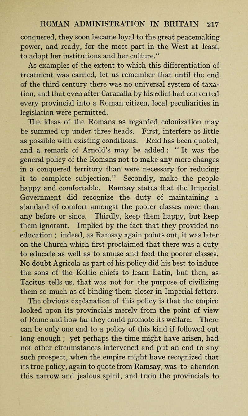 conquered, they soon became loyal to the great peacemaking power, and ready, for the most part in the West at least, to adopt her institutions and her culture.” As examples of the extent to which this differentiation of treatment was carried, let us remember that until the end of the third century there was no universal system of taxa¬ tion, and that even after Caracalla by his edict had converted every provincial into a Roman citizen, local peculiarities in legislation were permitted. The ideas of the Romans as regarded colonization may be summed up under three heads. First, interfere as little as possible with existing conditions. Reid has been quoted, and a remark of Arnold’s may be added : “It was the general policy of the Romans not to make any more changes in a conquered territory than were necessary for reducing it to complete subjection.” Secondly, make the people happy and comfortable. Ramsay states that the Imperial Government did recognize the duty of maintaining a standard of comfort amongst the poorer classes more than any before or since. Thirdly, keep them happy, but keep them ignorant. Implied by the fact that they provided no education ; indeed, as Ramsay again points out, it was later on the Church which first proclaimed that there was a duty to educate as well as to amuse and feed the poorer classes. No doubt Agricola as part of his policy did his best to induce the sons of the Keltic chiefs to learn Latin, but then, as Tacitus tells us, that was not for the purpose of civilizing them so much as of binding them closer in Imperial fetters. The obvious explanation of this policy is that the empire looked upon its provincials merely from the point of view of Rome and how far they could promote its welfare. There can be only one end to a policy of this kind if followed out long enough ; yet perhaps the time might have arisen, had not other circumstances intervened and put an end to any such prospect, when the empire might have recognized that its true policy, again to quote from Ramsay, was to abandon this narrow and jealous spirit, and train the provincials to