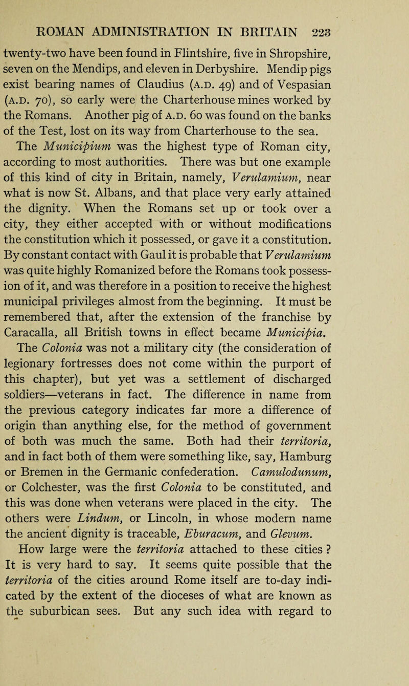 twenty-two have been found in Flintshire, five in Shropshire, seven on the Mendips, and eleven in Derbyshire. Mendip pigs exist bearing names of Claudius (a.d. 49) and of Vespasian (a.d. 70), so early were the Charterhouse mines worked by the Romans. Another pig of a.d. 60 was found on the banks of the Test, lost on its way from Charterhouse to the sea. The Municipium was the highest type of Roman city, according to most authorities. There was but one example of this kind of city in Britain, namely, Verulamium, near what is now St. Albans, and that place very early attained the dignity. When the Romans set up or took over a city, they either accepted with or without modifications the constitution which it possessed, or gave it a constitution* By constant contact with Gaul it is probable that Verulamium was quite highly Romanized before the Romans took possess¬ ion of it, and was therefore in a position to receive the highest municipal privileges almost from the beginning. It must be remembered that, after the extension of the franchise by Caracalla, all British towns in effect became Municipia. The Colonia was not a military city (the consideration of legionary fortresses does not come within the purport of this chapter), but yet was a settlement of discharged soldiers—veterans in fact. The difference in name from the previous category indicates far more a difference of origin than anything else, for the method of government of both was much the same. Both had their territoria, and in fact both of them were something like, say, Hamburg or Bremen in the Germanic confederation. Camulodunum, or Colchester, was the first Colonia to be constituted, and this was done when veterans were placed in the city. The others were Lindum, or Lincoln, in whose modern name t _ the ancient dignity is traceable, Eburacum, and Glevum. How large were the territoria attached to these cities ? It is very hard to say. It seems quite possible that the territoria of the cities around Rome itself are to-day indi¬ cated by the extent of the dioceses of what are known as the suburbican sees. But any such idea with regard to