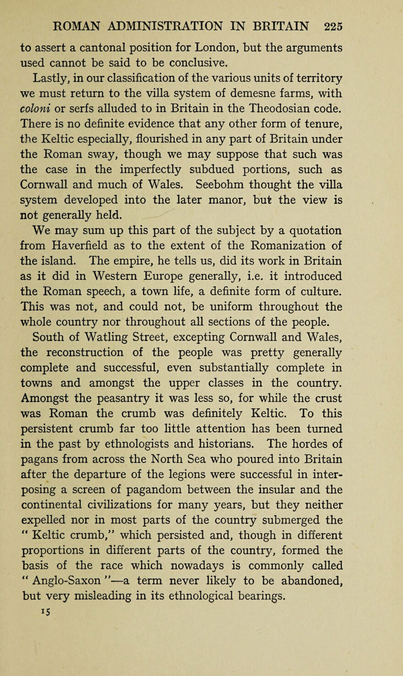 to assert a cantonal position for London, but the arguments used cannot be said to be conclusive. Lastly, in our classification of the various units of territory we must return to the villa system of demesne farms, with coloni or serfs alluded to in Britain in the Theodosian code. There is no definite evidence that any other form of tenure, the Keltic especially, flourished in any part of Britain under the Roman sway, though we may suppose that such was the case in the imperfectly subdued portions, such as Cornwall and much of Wales. Seebohm thought the villa system developed into the later manor, but the view is not generally held. We may sum up this part of the subject by a quotation from Haverfield as to the extent of the Romanization of the island. The empire, he tells us, did its work in Britain as it did in Western Europe generally, i.e. it introduced the Roman speech, a town life, a definite form of culture. This was not, and could not, be uniform throughout the whole country nor throughout all sections of the people. South of Watling Street, excepting Cornwall and Wales, the reconstruction of the people was pretty generally complete and successful, even substantially complete in towns and amongst the upper classes in the country. Amongst the peasantry it was less so, for while the crust was Roman the crumb was definitely Keltic. To this persistent crumb far too little attention has been turned in the past by ethnologists and historians. The hordes of pagans from across the North Sea who poured into Britain after the departure of the legions were successful in inter¬ posing a screen of pagandom between the insular and the continental civilizations for many years, but they neither expelled nor in most parts of the country submerged the “ Keltic crumb,” which persisted and, though in different proportions in different parts of the country, formed the basis of the race which nowadays is commonly called “ Anglo-Saxon ”—a term never likely to be abandoned, but very misleading in its ethnological bearings. 15