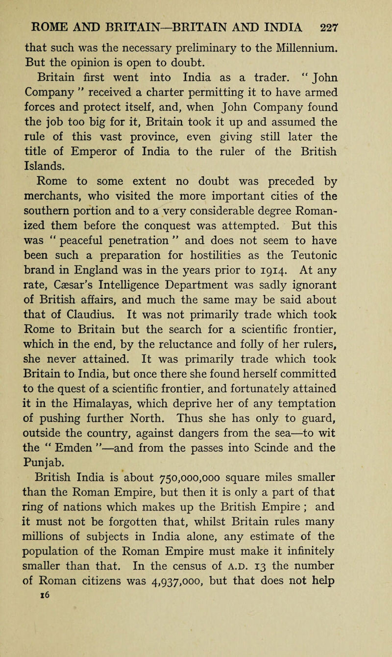 that such was the necessary preliminary to the Millennium. But the opinion is open to doubt. Britain first went into India as a trader. “ John Company ” received a charter permitting it to have armed forces and protect itself, and, when John Company found the job too big for it, Britain took it up and assumed the rule of this vast province, even giving still later the title of Emperor of India to the ruler of the British Islands. Rome to some extent no doubt was preceded by merchants, who visited the more important cities of the southern portion and to a very considerable degree Roman¬ ized them before the conquest was attempted. But this was “ peaceful penetration ” and does not seem to have been such a preparation for hostilities as the Teutonic brand in England was in the years prior to 1914. At any rate, Caesar’s Intelligence Department was sadly ignorant of British affairs, and much the same may be said about that of Claudius. It was not primarily trade which took Rome to Britain but the search for a scientific frontier, which in the end, by the reluctance and folly of her rulers, she never attained. It was primarily trade which took Britain to India, but once there she found herself committed to the quest of a scientific frontier, and fortunately attained it in the Himalayas, which deprive her of any temptation of pushing further North. Thus she has only to guard, outside the country, against dangers from the sea—to wit the “ Emden ”—and from the passes into Scinde and the Punjab. British India is about 750,000,000 square miles smaller than the Roman Empire, but then it is only a part of that ring of nations which makes up the British Empire ; and it must not be forgotten that, whilst Britain rules many millions of subjects in India alone, any estimate of the population of the Roman Empire must make it infinitely smaller than that. In the census of a.d. 13 the number of Roman citizens was 4,937,000, but that does not help 16