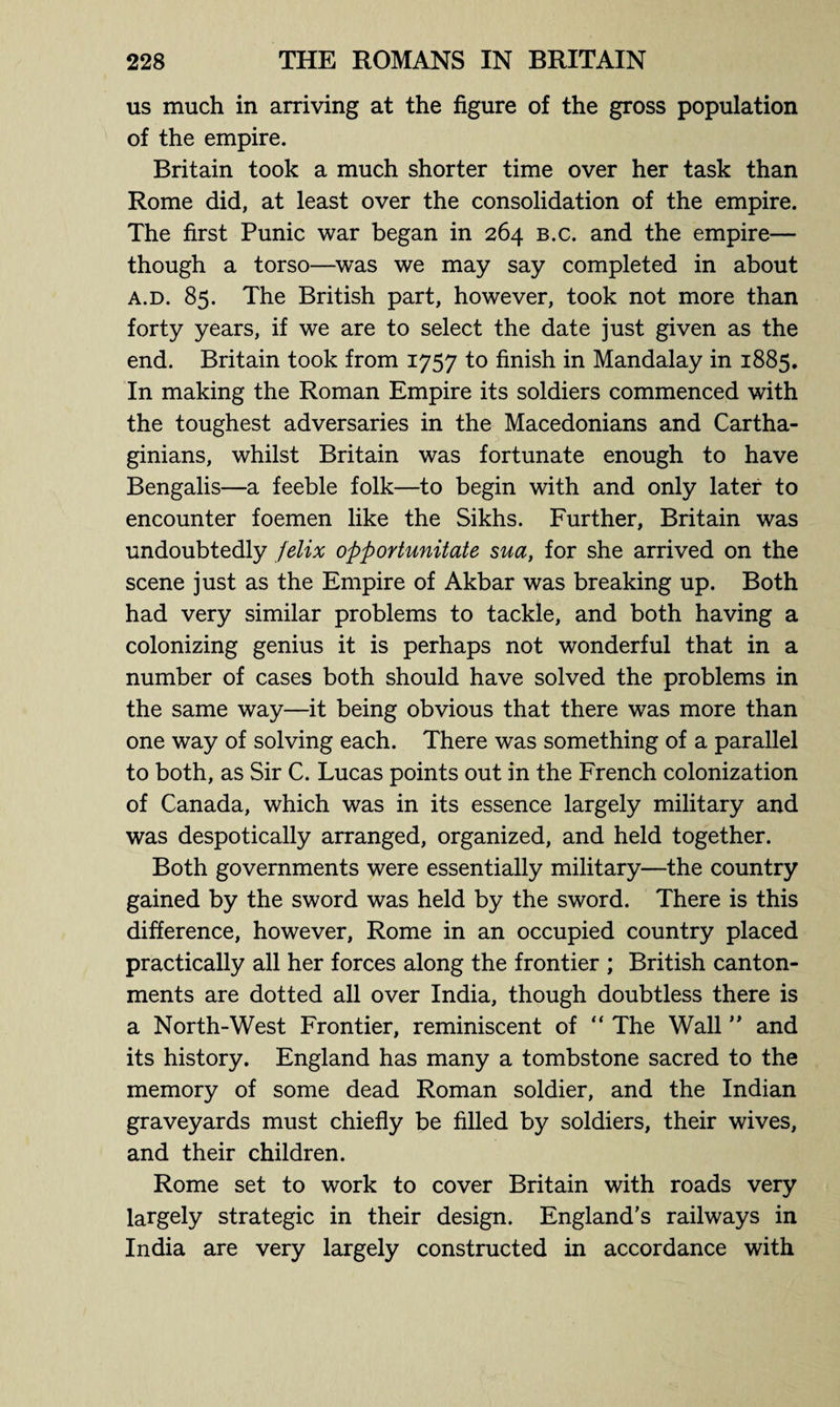 us much in arriving at the figure of the gross population of the empire. Britain took a much shorter time over her task than Rome did, at least over the consolidation of the empire. The first Punic war began in 264 b.c. and the empire— though a torso—was we may say completed in about a.d. 85. The British part, however, took not more than forty years, if we are to select the date just given as the end. Britain took from 1757 to finish in Mandalay in 1885. In making the Roman Empire its soldiers commenced with the toughest adversaries in the Macedonians and Cartha¬ ginians, whilst Britain was fortunate enough to have Bengalis—a feeble folk—to begin with and only later to encounter foemen like the Sikhs. Further, Britain was undoubtedly felix opportunitate sua, for she arrived on the scene just as the Empire of Akbar was breaking up. Both had very similar problems to tackle, and both having a colonizing genius it is perhaps not wonderful that in a number of cases both should have solved the problems in the same way—it being obvious that there was more than one way of solving each. There was something of a parallel to both, as Sir C. Lucas points out in the French colonization of Canada, which was in its essence largely military and was despotically arranged, organized, and held together. Both governments were essentially military—the country gained by the sword was held by the sword. There is this difference, however, Rome in an occupied country placed practically all her forces along the frontier ; British canton¬ ments are dotted all over India, though doubtless there is a North-West Frontier, reminiscent of “ The Wall ” and its history. England has many a tombstone sacred to the memory of some dead Roman soldier, and the Indian graveyards must chiefly be filled by soldiers, their wives, and their children. Rome set to work to cover Britain with roads very largely strategic in their design. England’s railways in India are very largely constructed in accordance with