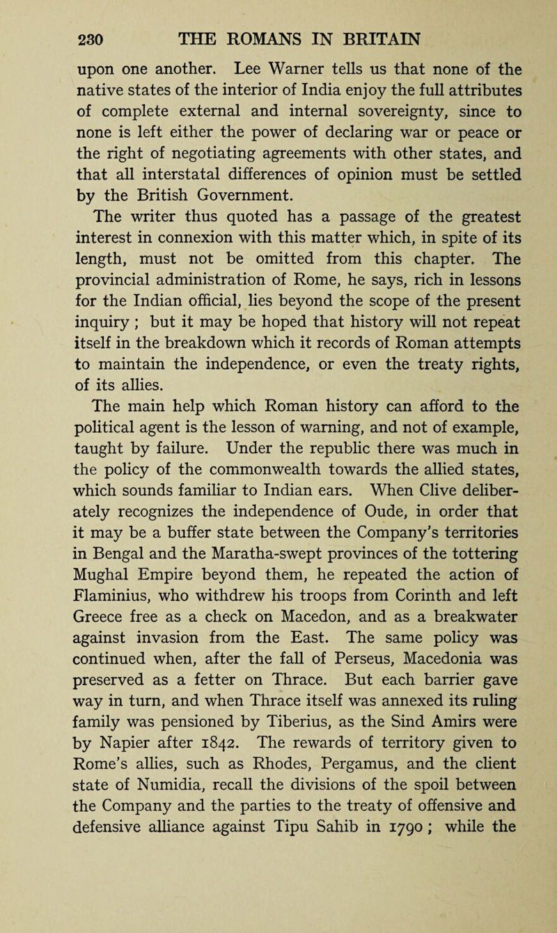 upon one another. Lee Warner tells us that none of the native states of the interior of India enjoy the full attributes of complete external and internal sovereignty, since to none is left either the power of declaring war or peace or the right of negotiating agreements with other states, and that all interstatal differences of opinion must be settled by the British Government. The writer thus quoted has a passage of the greatest interest in connexion with this matter which, in spite of its length, must not be omitted from this chapter. The provincial administration of Rome, he says, rich in lessons for the Indian official, lies beyond the scope of the present inquiry; but it may be hoped that history will not repeat itself in the breakdown which it records of Roman attempts to maintain the independence, or even the treaty rights, of its allies. The main help which Roman history can afford to the political agent is the lesson of warning, and not of example, taught by failure. Under the republic there was much in the policy of the commonwealth towards the allied states, which sounds familiar to Indian ears. When Clive deliber¬ ately recognizes the independence of Oude, in order that it may be a buffer state between the Company’s territories in Bengal and the Maratha-swept provinces of the tottering Mughal Empire beyond them, he repeated the action of Flaminius, who withdrew his troops from Corinth and left Greece free as a check on Macedon, and as a breakwater against invasion from the East. The same policy was continued when, after the fall of Perseus, Macedonia was preserved as a fetter on Thrace. But each barrier gave way in turn, and when Thrace itself was annexed its ruling family was pensioned by Tiberius, as the Sind Amirs were by Napier after 1842. The rewards of territory given to Rome’s allies, such as Rhodes, Pergamus, and the client state of Numidia, recall the divisions of the spoil between the Company and the parties to the treaty of offensive and defensive alliance against Tipu Sahib in 1790 ; while the