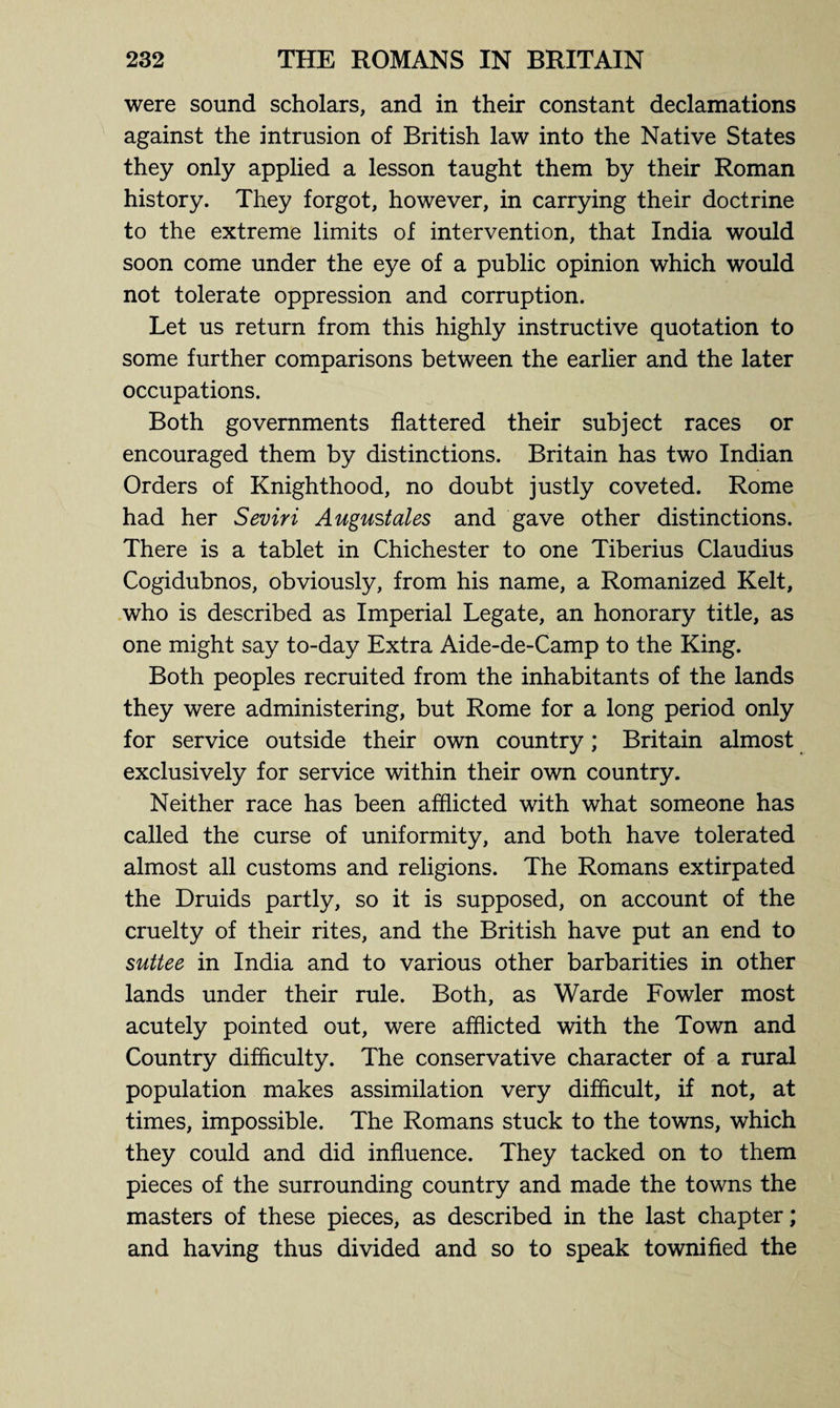 were sound scholars, and in their constant declamations against the intrusion of British law into the Native States they only applied a lesson taught them by their Roman history. They forgot, however, in carrying their doctrine to the extreme limits of intervention, that India would soon come under the eye of a public opinion which would not tolerate oppression and corruption. Let us return from this highly instructive quotation to some further comparisons between the earlier and the later occupations. Both governments flattered their subject races or encouraged them by distinctions. Britain has two Indian Orders of Knighthood, no doubt justly coveted. Rome had her Seviri August ales and gave other distinctions. There is a tablet in Chichester to one Tiberius Claudius Cogidubnos, obviously, from his name, a Romanized Kelt, who is described as Imperial Legate, an honorary title, as one might say to-day Extra Aide-de-Camp to the King. Both peoples recruited from the inhabitants of the lands they were administering, but Rome for a long period only for service outside their own country; Britain almost exclusively for service within their own country. Neither race has been afflicted with what someone has called the curse of uniformity, and both have tolerated almost all customs and religions. The Romans extirpated the Druids partly, so it is supposed, on account of the cruelty of their rites, and the British have put an end to suttee in India and to various other barbarities in other lands under their rule. Both, as Warde Fowler most acutely pointed out, were afflicted with the Town and Country difficulty. The conservative character of a rural population makes assimilation very difficult, if not, at times, impossible. The Romans stuck to the towns, which they could and did influence. They tacked on to them pieces of the surrounding country and made the towns the masters of these pieces, as described in the last chapter; and having thus divided and so to speak townified the
