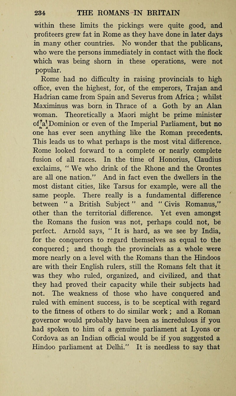 within these limits the pickings were quite good, and profiteers grew fat in Rome as they have done in later days in many other countries. No wonder that the publicans, who were the persons immediately in contact with the flock which was being shorn in these operations, were not popular. Rome had no difficulty in raising provincials to high office, even the highest, for, of the emperors, Trajan and Hadrian came from Spain and Severus from Africa ; whilst Maximinus was born in Thrace of a Goth by an Alan woman. Theoretically a Maori might be prime minister ofV Dominion or even of the Imperial Parliament, but no one has ever seen anything like the Roman precedents. This leads us to what perhaps is the most vital difference. Rome looked forward to a complete or nearly complete fusion of all races. In the time of Honorius, Claudius exclaims, “We who drink of the Rhone and the Orontes are all one nation.” And in fact even the dwellers in the most distant cities, like Tarsus for example, were all the same people. There really is a fundamental difference between “ a British Subject ” and “ Civis Romanus,” other than the territorial difference. Yet even amongst the Romans the fusion was not, perhaps could not, be perfect. Arnold says, “It is hard, as we see by India, for the conquerors to regard themselves as equal to the conquered ; and though the provincials as a whole were more nearly on a level with the Romans than the Hindoos are with their English rulers, still the Romans felt that it was they who ruled, organized, and civilized, and that they had proved their capacity while their subjects had not. The weakness of those who have conquered and ruled with eminent success, is to be sceptical with regard to the fitness of others to do similar work ; and a Roman governor would probably have been as incredulous if you had spoken to him of a genuine parliament at Lyons or Cordova as an Indian official would be if you suggested a Hindoo parliament at Delhi.” It is needless to say that