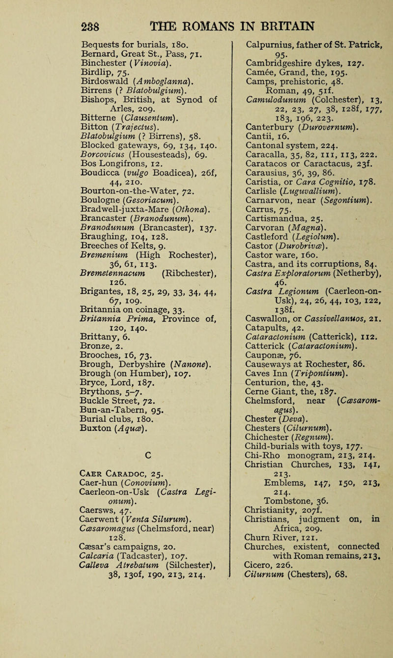 Bequests for burials, 180. Bernard, Great St., Pass, 71. Binchester (Vinovia). Birdlip, 75. Birdoswald (A mboglanna). Birrens (? Blatobulgium). Bishops, British, at Synod of Arles, 209. Bitteme (Clausentum). Bitton (Trajectus). Blatobulgium (? Birrens), 58. Blocked gateways, 69, 134, 140. Borcovicus (Housesteads), 69. Bos Longifrons, 12. Boudicca (vulgo Boadicea), 26f, 44, 210. Bourton-on-the-Water, 72. Boulogne [Gesoriacum). Bradwell-juxta-Mare (Othona). Brancaster (Branodunum). Branodunum (Brancaster), 137. Braughing, 104, 128. Breeches of Kelts, 9. Bremenium (High Rochester), 36,61,113. Bremetennacum (Ribchester), 126. Brigantes, 18, 25, 29, 33, 34, 44, 67, 109. Britannia on coinage, 33. Britannia Prima, Province of, 120, 140. Brittany, 6. Bronze, 2. Brooches, 16, 73. Brough, Derbyshire (Nanone). Brough (on Humber), 107. Bryce, Lord, 187. Brythons, 5-7. Buckle Street, 72. Bun-an-Tabem, 95. Burial clubs, 180. Buxton (Aquce). C Caer Caradoc, 25. Caer-hun (Conovium). Caerleon-on-Usk (Castra Legi- onum). Caersws, 47. Caerwent (Venta Silurum). CcBsaromagus (Chelmsford, near) 128. Caesar’s campaigns, 20. Calcaria (Tadcaster), 107. Calleva Atrebatum (Silchester), 38, i3of, 190, 213, 214. Calpurnius, father of St. Patrick, 95- Cambridgeshire dykes, 127. Camee, Grand, the, 195. Camps, prehistoric, 48. Roman, 49, 5if. Camulodunum (Colchester), 13, 22, 23, 27, 38, I28f, 177, 183, 196, 223. Canterbury (Dufovernum). Cantii, 16. Cantonal system, 224. Caracalla, 35, 82, 111, 113, 222. Caratacos or Caractacus, 23L Carausius, 36, 39, 86. Caristia, or Cara Cognitio, 178. Carlisle (Luguvallium). Carnarvon, near (Segontium). Carrus, 75. Cartismandua, 25. Carvoran [Magna). Castleford [Legiolum). Castor [Durobrivce). Castor ware, 160. Castra, and its corruptions, 84. Castra Exploratorum (Netherby), 46. Castra Legionum (Caerleon-on- Usk), 24, 26, 44, 103, 122, 138L Caswallon, or Cassivellanuos, 21. Catapults, 42. Cataractonium (Catterick), 112. Catterick (Cataractonium). Cauponae, 76. Causeways at Rochester, 86. Caves Inn (Tripontium). Centurion, the, 43. Ceme Giant, the, 187. Chelmsford, near [Ccesarom- agus). Chester (Deva). Chesters (Cilurnum). Chichester (Regnum). Child-burials with toys, 177. Chi-Rho monogram, 213, 214. Christian Churches, 133, 141, 213. Emblems, 147, 150, 213, 214. Tombstone, 36. Christianity, 207L Christians, judgment on, in Africa, 209. Chum River, 121. Churches, existent, connected with Roman remains, 213. Cicero, 226. Cilurnum (Chesters), 68.