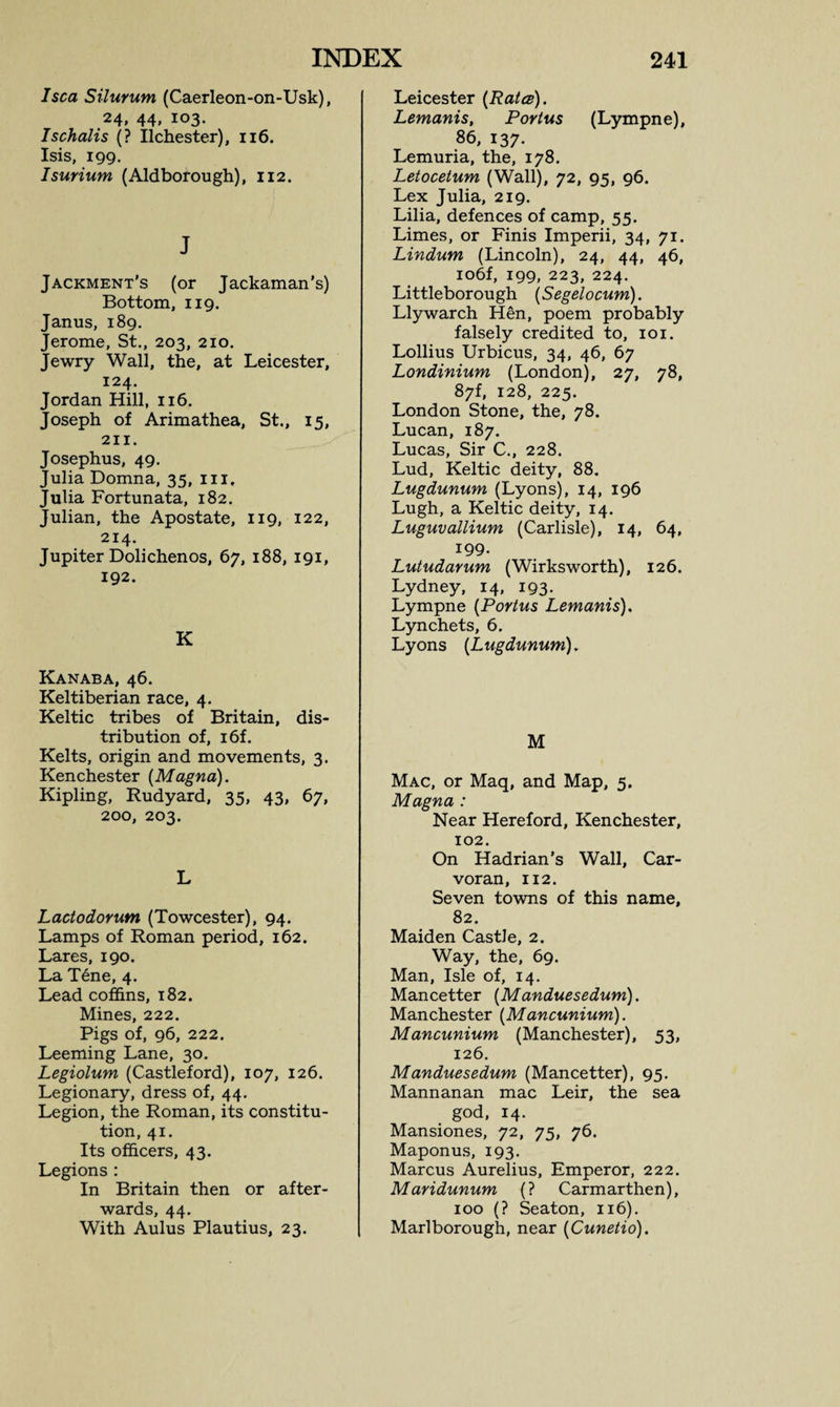 I sea Silurum (Caerleon-on-Usk), 24, 44, 103. Ischalis (? Ilchester), 116. Isis, 199. Isurium (Aldborough), 112. J Jackment’s (or Jackaman’s) Bottom, 119. Janus, 189. Jerome, St., 203, 210. Jewry Wall, the, at Leicester, 124. Jordan Hill, 116. Joseph of Arimathea, St., 15, 211. Josephus, 49. Julia Domna, 35, in, Julia Fortunata, 182. Julian, the Apostate, 119, 122, 214. Jupiter Dolichenos, 67, 188, 191, 192. K Kanaba, 46. Keltiberian race, 4. Keltic tribes of Britain, dis¬ tribution of, i6f. Kelts, origin and movements, 3. Kenchester {Magna). Kipling, Rudyard, 35, 43, 67, 200, 203. L Lactodorum (Towcester), 94. Lamps of Roman period, 162. Lares, 190. La T6ne, 4. Lead coffins, 182. Mines, 222. Pigs of, 96, 222. Leeming Lane, 30. Legiolum (Castleford), 107, 126. Legionary, dress of, 44. Legion, the Roman, its constitu¬ tion, 41. Its officers, 43. Legions : In Britain then or after¬ wards, 44. With Aulus Plautius, 23. Leicester (Rates). Lemanis, Portus (Lympne), 86, 137. Lemuria, the, 178. Letocetum (Wall), 72, 95, 96. Lex Julia, 219. Lilia, defences of camp, 55. Limes, or Finis Imperii, 34, 71. Lindum (Lincoln), 24, 44, 46, io6f, 199, 223, 224. Littleborough (Segelocum). Llywarch Hen, poem probably falsely credited to, 101. Lollius Urbicus, 34, 46, 67 Londinium (London), 27, 78, 87f, 128, 225. London Stone, the, 78. Lucan, 187. Lucas, Sir C., 228. Lud, Keltic deity, 88. Lugdunum (Lyons), 14, 196 Lugh, a Keltic deity, 14. Luguvallium (Carlisle), 14, 64, 199. Lutudarum (Wirksworth), 126. Lydney, 14, 193. Lympne (Portus Lemanis). Lynchets, 6. Lyons (Lugdunum). M Mac, or Maq, and Map, 5. Magna : Near Hereford, Kenchester, 102. On Hadrian’s Wall, Car- voran, 112. Seven towns of this name, 82. Maiden Castle, 2. Way, the, 69. Man, Isle of, 14. Mancetter (Manduesedum). Manchester (Mancunium). Mancunium (Manchester), 53, 126. Manduesedum (Mancetter), 95. Mannanan mac Leir, the sea god, 14. Mansiones, 72, 75, 76. Maponus, 193. Marcus Aurelius, Emperor, 222. Maridunum (? Carmarthen), 100 (? Seaton, 116). Marlborough, near (Cunetio).