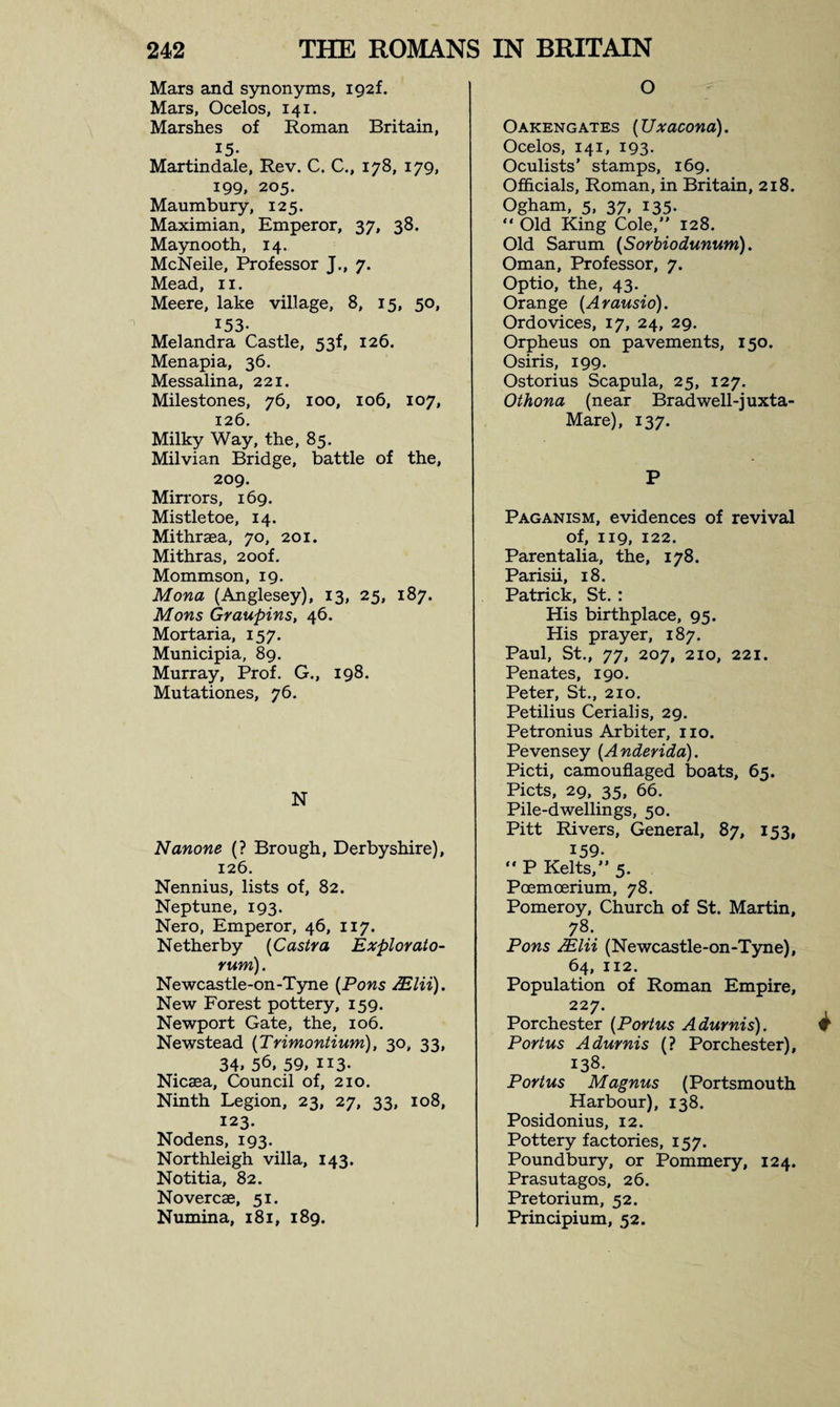 Mars and synonyms, i92f. Mars, Ocelos, 141. Marshes of Roman Britain, 15- Martindale, Rev. C. C., 178, 179, 199, 205. Maumbury, 125. Maximian, Emperor, 37, 38. Maynooth, 14. McNeile, Professor J., 7. Mead, n. Meere, lake village, 8, 15, 50, 153- Melandra Castle, 53f, 126. Menapia, 36. Messalina, 221. Milestones, 76, 100, 106, 107, 126. Milky Way, the, 85. Milvian Bridge, battle of the, 209. Mirrors, 169. Mistletoe, 14. Mithrsea, 70, 201. Mithras, 20of. Mommson, 19. Mona (Anglesey), 13, 25, 187. Mons Graupins, 46. Mortaria, 157. Municipia, 89. Murray, Prof. G., 198. Mutationes, 76. N Nanone (? Brough, Derbyshire), 126. Nennius, lists of, 82. Neptune, 193. Nero, Emperor, 46, 117. Netherby (Castra Explorato- rum). Newcastle-on-Tyne (Pons ASlii). New Forest pottery, 159. Newport Gate, the, 106. Newstead (Trimontium), 30, 33, 34.56,59,ii3- Nicaea, Council of, 210. Ninth Legion, 23, 27, 33, 108, 123. Nodens, 193. Northleigh villa, 143. Notitia, 82. Novercae, 51. Numina, 181, 189. O Oakengates (Uxacona). Ocelos, 141, 193- Oculists’ stamps, 169. Officials, Roman, in Britain, 218. Ogham, 5, 37, 135. “ Old King Cole,” 128. Old Sarum (Sorbiodunum). Oman, Professor, 7. Optio, the, 43. Orange (Arausio). Ordovices, 17, 24, 29. Orpheus on pavements, 150. Osiris, 199. Ostorius Scapula, 25, 127. Othona (near Bradwell-juxta- Mare), 137. P Paganism, evidences of revival of, 119, 122. Parentalia, the, 178. Parish, 18. Patrick, St. : His birthplace, 95. His prayer, 187. Paul, St., 77, 207, 210, 221. Penates, 190. Peter, St., 210. Petilius Cerialis, 29. Petronius Arbiter, no. Pevensey (Anderida). Picti, camouflaged boats, 65. Piets, 29, 35, 66. Pile-dwellings, 50. Pitt Rivers, General, 87, 153, 159-  P Kelts,” 5. Poemoerium, 78. Pomeroy, Church of St. Martin, 78- Pons AElii (Newcastle-on-Tyne), 64, 112. Population of Roman Empire, 227. Porchester (Portus Adurnis). Portus Adurnis (? Porchester), 13S. Portus Magnus (Portsmouth Harbour), 138. Posidonius, 12. Pottery factories, 157. Poundbury, or Pommery, 124. Prasutagos, 26. Pretorium, 52. Principium, 52.