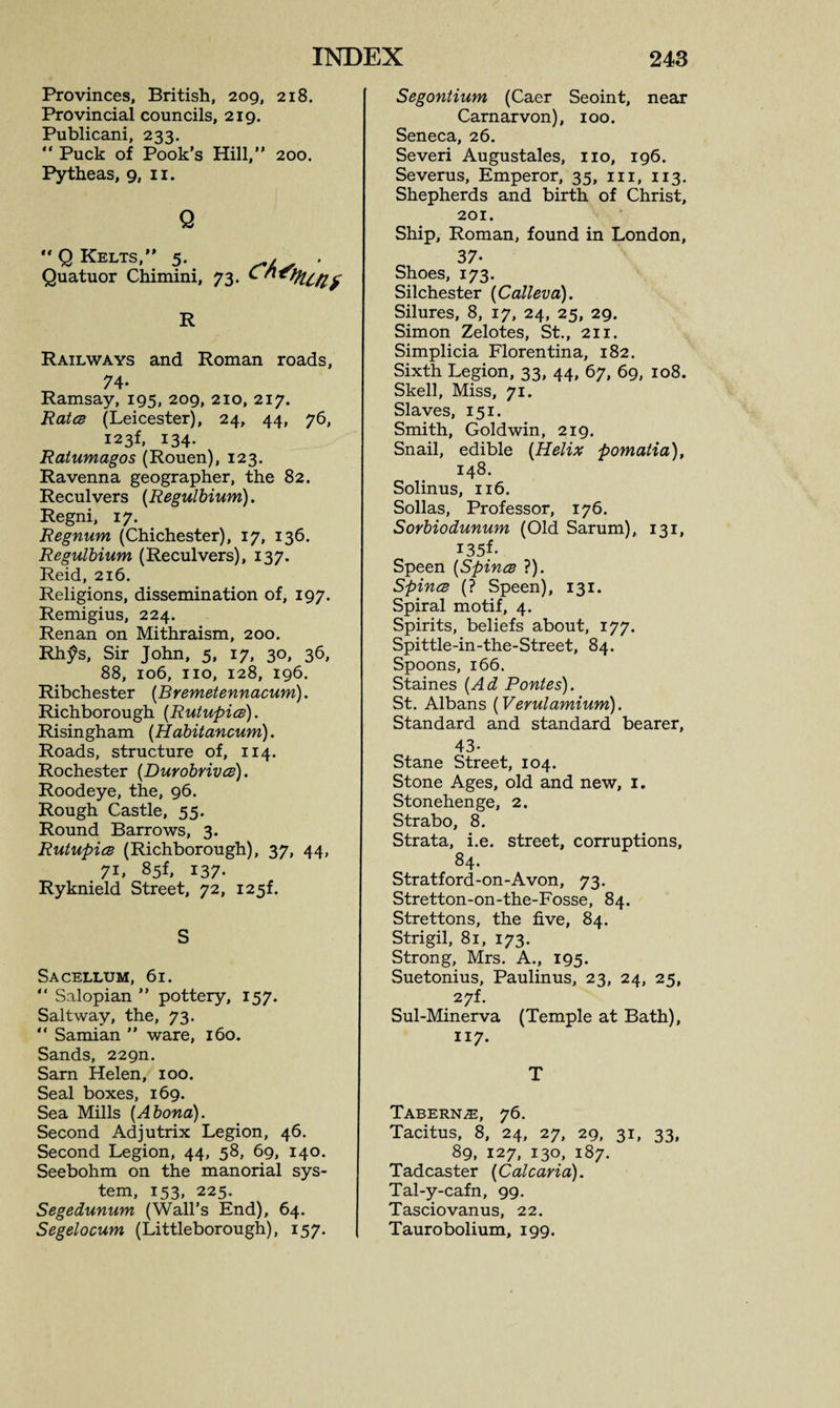 Provinces, British, 209, 218. Provincial councils, 219. Publicani, 233. “ Puck of Pook’s Hill,” 200. Pytheas, 9, 11. Q “ Q Kelts,” 5. . . Quatuor Chimini, 73. R Railways and Roman roads, 74- Ramsay, 195, 209, 210, 217. Rates (Leicester), 24, 44, 76, I23f, 134. Ratumagos (Rouen), 123. Ravenna geographer, the 82. Reculvers (Regulbium). Regni, 17. Regnum (Chichester), 17, 136. Regulbium (Reculvers), 137. Reid, 216. Religions, dissemination of, 197. Remigius, 224. Renan on Mithraism, 200. Rhfs, Sir John, 5, 17, 30, 36, 88, 106, no, 128, 196. Ribchester (Bremetennacum). Richborough (Rutupics). Risingham (Habitancum). Roads, structure of, 114. Rochester (Durobrives). Roodeye, the, 96. Rough Castle, 55. Round Barrows, 3. Rutupics (Richborough), 37, 44, 71, 85f, 137. Ryknield Street, 72, 125L S Sacellum, 61. ” Salopian ” pottery, 157. Saltway, the, 73.  Samian ” ware, 160. Sands, 229m Sam Helen, 100. Seal boxes, 169. Sea Mills (Abona). Second Adjutrix Legion, 46. Second Legion, 44, 58, 69, 140. Seebohm on the manorial sys¬ tem, 153, 225. Segedunum (Wall’s End), 64. Segelocum (Littleborough), 157. Segontium (Caer Seoint, near Carnarvon), 100. Seneca, 26. Severi Augustales, no, 196. Severus, Emperor, 35, in, 113. Shepherds and birth of Christ, 201. Ship, Roman, found in London, 37- Shoes, 173. Silchester (Calleva). Silures, 8, 17, 24, 25, 29. Simon Zelotes, St., 211. Simplicia Florentina, 182. Sixth Legion, 33, 44, 67, 69, 108. Skell, Miss, 71. Slaves, 151. Smith, Gold win, 219. Snail, edible (Helix pomatia), 148. Solinus, 116. Sollas, Professor, 176. Sorbiodunum (Old Sarum), 131, I35f- Speen (Spines ?). Spines (? Speen), 131. Spiral motif, 4. Spirits, beliefs about, 177. Spittle-in-the-Street, 84. Spoons, 166. Staines (Ad Pontes). St. Albans (Verulamium). Standard and standard bearer, 43- Stane Street, 104. Stone Ages, old and new, 1. Stonehenge, 2. Strabo, 8. Strata, i.e. street, corruptions, 84. Stratford-on-Avon, 73. Stretton-on-the-Fosse, 84. Strettons, the five, 84. Strigil, 81, 173. Strong, Mrs. A., 195. Suetonius, Paulinus, 23, 24, 25, 27L Sul-Minerva (Temple at Bath), 117. T Tabern^e, 76. Tacitus, 8, 24, 27, 29, 31, 33, 89, 127, 130, 187. Tadcaster (Calcaria). Tal-y-cafn, 99. Tasciovanus, 22. Taurobolium, 199.