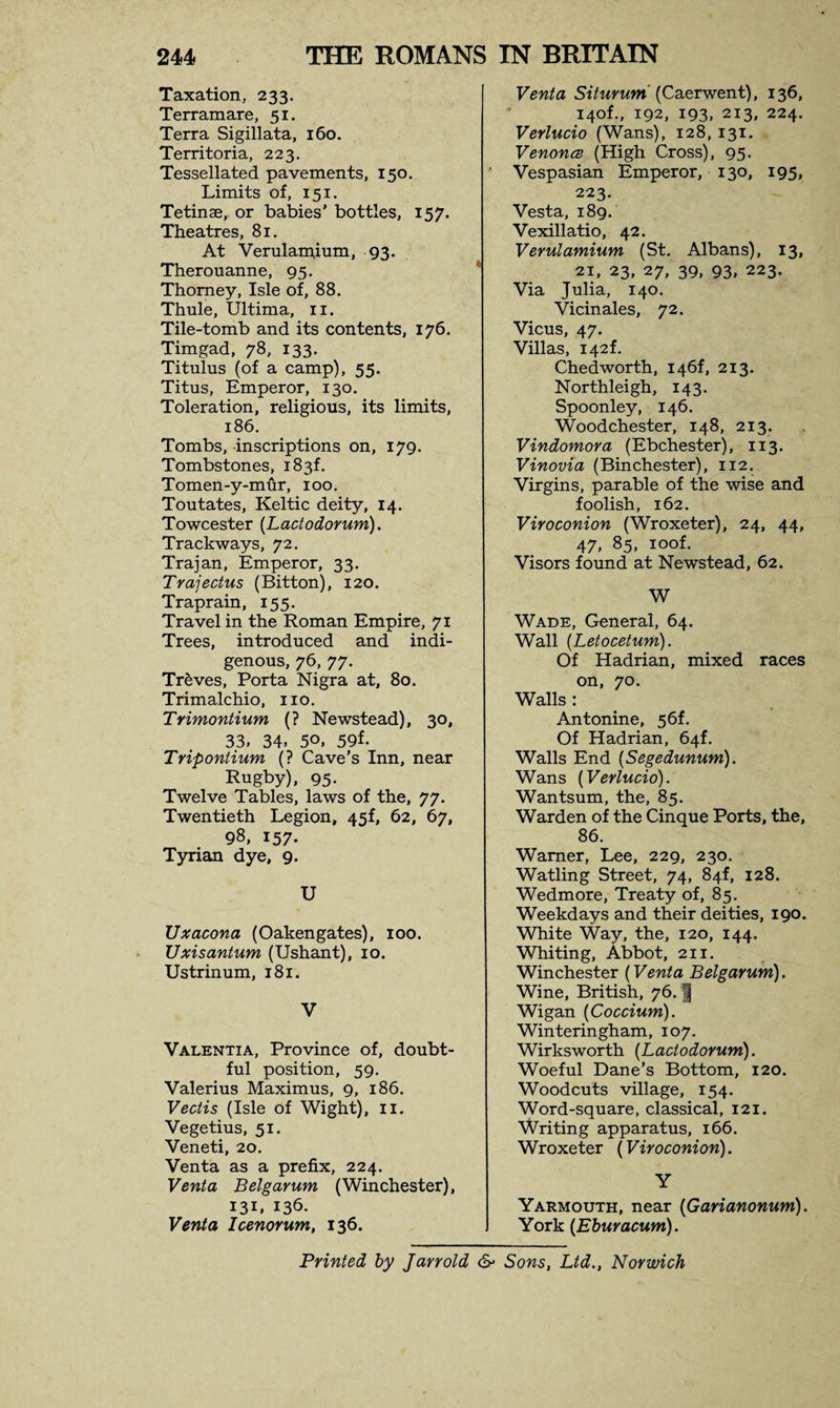 Taxation, 233. Terramare, 51. Terra Sigillata, 160. Territoria, 223. Tessellated pavements, 150. Limits of, 151. Tetinae, or babies’ bottles, 157. Theatres, 81. At Verulamium, 93. Therouanne, 95. Thomey, Isle of, 88. Thule, Ultima, 11. Tile-tomb and its contents, 176. Timgad, 78, 133. Titulus (of a camp), 55. Titus, Emperor, 130. Toleration, religious, its limits, 186. Tombs, -inscriptions on, 179. Tombstones, 183! Tomen-y-mur, 100. Toutates, Keltic deity, 14. Towcester (Lactodorum). Trackways, 72. Trajan, Emperor, 33. Trajectus (Bitton), 120. Traprain, 155. Travel in the Roman Empire, 71 Trees, introduced and indi¬ genous, 76, 77. Treves, Porta Nigra at, 80. Trimalchio, no. Trimontium (? Newstead), 30, 33, 34, 50, 59f. Tripontium (? Cave’s Inn, near Rugby), 95- Twelve Tables, laws of the, 77. Twentieth Legion, 45f, 62, 67, 98, 157. Tyrian dye, 9. U Uxacona (Oakengates), 100. Uxisantum (Ushant), 10. Ustrinum, 181. V Valentia, Province of, doubt¬ ful position, 59. Valerius Maximus, 9, 186. Vectis (Isle of Wight), 11. Vegetius, 51. Veneti, 20. Venta as a prefix, 224. Venta Belgarum (Winchester), 131, 136. Venta Icenorum, 136. Venta Siturum (Caerwent), 136, 140L, 192, 193, 213, 224. Verlucio (Wans), 128, 131. Venonce (High Cross), 95. Vespasian Emperor, 130, 195, 223. Vesta, 189. Vexillatio, 42. Verulamium (St. Albans), 13, 21, 23, 27, 39, 93, 223. Via Julia, 140. Vicinales, 72. Vicus, 47. Villas, 142L Chedworth, I46f, 213. Northleigh, 143. Spoonley, 146. Woodchester, 148, 213. Vindomora (Ebchester), 113. Vinovia (BinChester), 112. Virgins, parable of the wise and foolish, 162. Viroconion (Wroxeter), 24, 44, 47, 85, ioof. Visors found at Newstead, 62. W Wade, General, 64. Wall (Letocetum). Of Hadrian, mixed races on, 70. Walls : Antonine, 56L Of Hadrian, 64f. Walls End (Segedunum). Wans (Verlucio). Wantsum, the, 85. Warden of the Cinque Ports, the, 86. Warner, Lee, 229, 230. Watling Street, 74, 84f, 128. Wedmore, Treaty of, 85. Weekdays and their deities, 190. White Way, the, 120, 144. Whiting, Abbot, 211. Winchester (Venta Belgarum). Wine, British, 76. | Wigan (Coccium). Winteringham, 107. Wirksworth (Lactodorum). Woeful Dane’s Bottom, 120. Woodcuts village, 154. Word-square, classical, 121. Writing apparatus, 166. Wroxeter (Viroconion). Y Yarmouth, near (Garianonum). York (Eburacum). Printed by Jarrold &amp; Sons, Ltd., Norwich