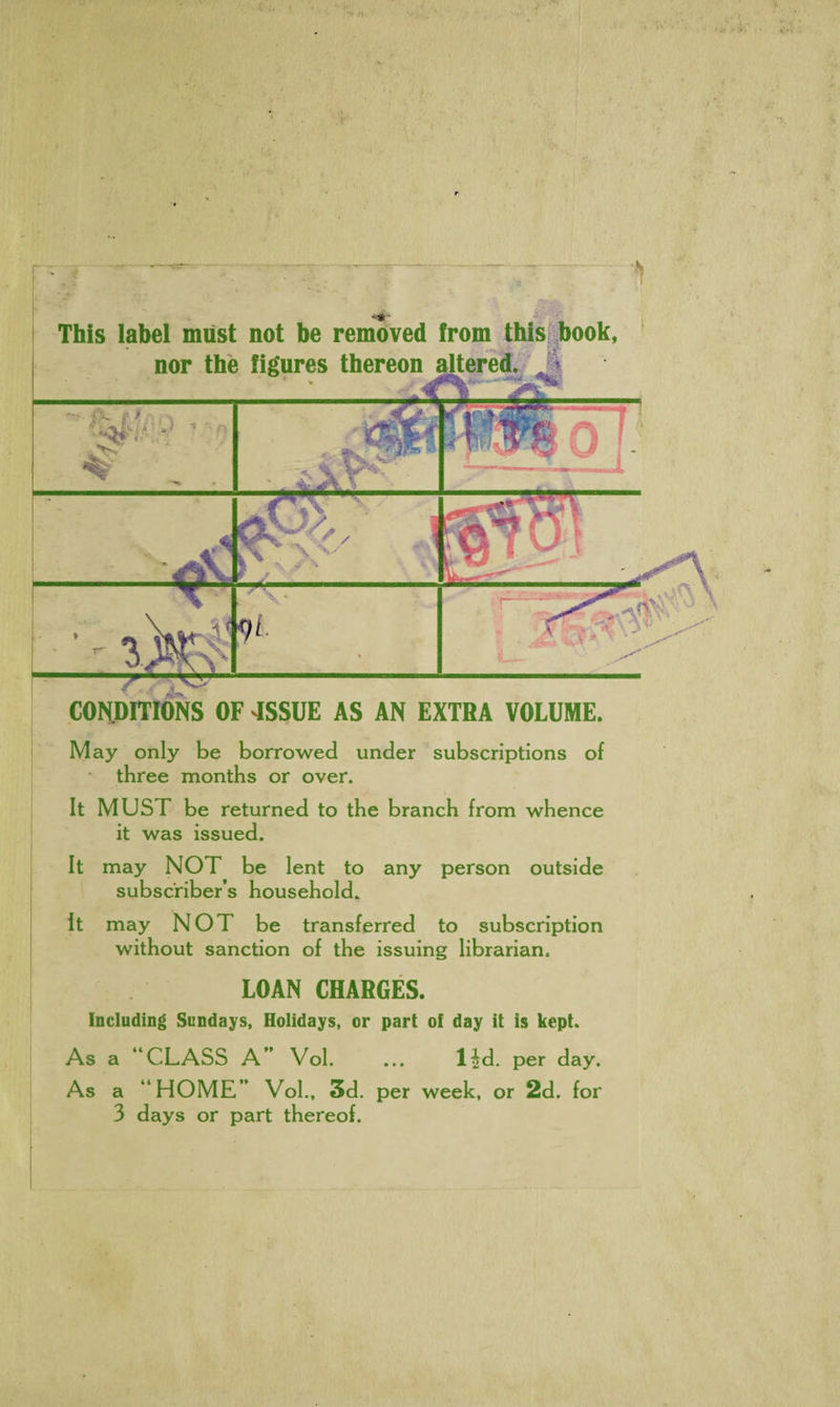 - i This label must not be removed from this book, nor the figures thereon al ' * ' CONDITIONS OF 4SSUE AS AN EXTRA VOLUME. May only be borrowed under subscriptions of three months or over. It MUST be returned to the branch from whence it was issued. It may NOT be lent to any person outside subscriber’s household. It may NOT be transferred to subscription without sanction of the issuing librarian, LOAN CHARGES. Including Sundays, Holidays, or part of day it is kept. As a “CLASS A” Vol. ... lid. per day. As a “HOME” Vol., 3d. per week, or 2d. for 3 days or part thereof.