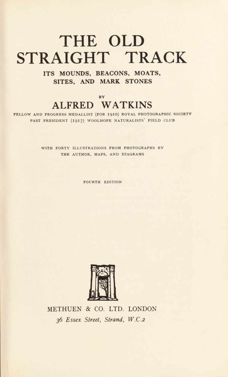 THE OLD STRAIGHT TRACK ITS MOUNDS, BEACONS, MOATS, SITES, AND MARK STONES BY ALFRED WATKINS FELLOW AND PROGRESS MEDALLIST (FOR igio) ROYAL PHOTOGRAPHIC SOCIETY PAST PRESIDENT (1917) WOOLHOPE NATURALISTS’ FIELD CLUB WITH FORTY ILLUSTRATIONS FROM PHOTOGRAPHS BY THE AUTHOR, MAPS, AND DIAGRAMS FOURTH EDITION METHUEN & CO. LTD. LONDON 36 Essex Street, Strand, W.C.2