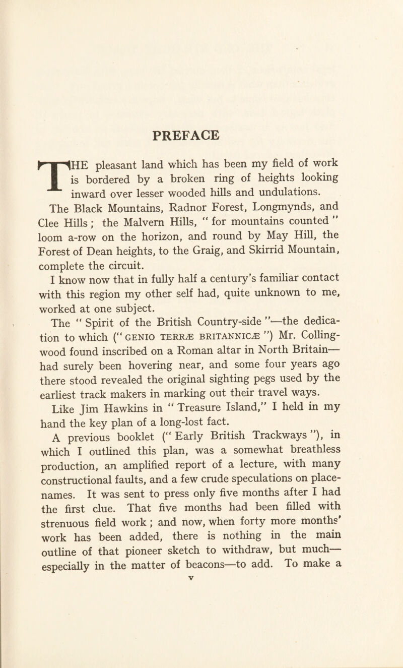 PREFACE THE pleasant land which has been my field of work is bordered by a broken ring of heights looking inward over lesser wooded hills and undulations. The Black Mountains, Radnor Forest, Longmynds, and Clee Hills; the Malvern Hills, “ for mountains counted ” loom a-row on the horizon, and round by May Hill, the Forest of Dean heights, to the Graig, and Skirrid Mountain, complete the circuit. I know now that in fully half a century’s familiar contact with this region my other self had, quite unknown to me, worked at one subject. The “ Spirit of the British Country-side ’’—the dedica¬ tion to which (“ GENIO TERRJE BRITANNICiE ”) Mr. Colling- wood found inscribed on a Roman altar in North Britain— had surely been hovering near, and some four years ago there stood revealed the original sighting pegs used by the earliest track makers in marking out their travel ways. Like Jim Hawkins in “ Treasure Island,” I held in my hand the key plan of a long-lost fact. A previous booklet (” Early British Trackways ), in which I outlined this plan, was a somewhat breathless production, an amplified report of a lecture, with many constructional faults, and a few crude speculations on place- names. It was sent to press only five months after I had the first clue. That five months had been filled with strenuous field work; and now, when forty more months' work has been added, there is nothing in the main outline of that pioneer sketch to withdraw, but much— especially in the matter of beacons—to add. To make a