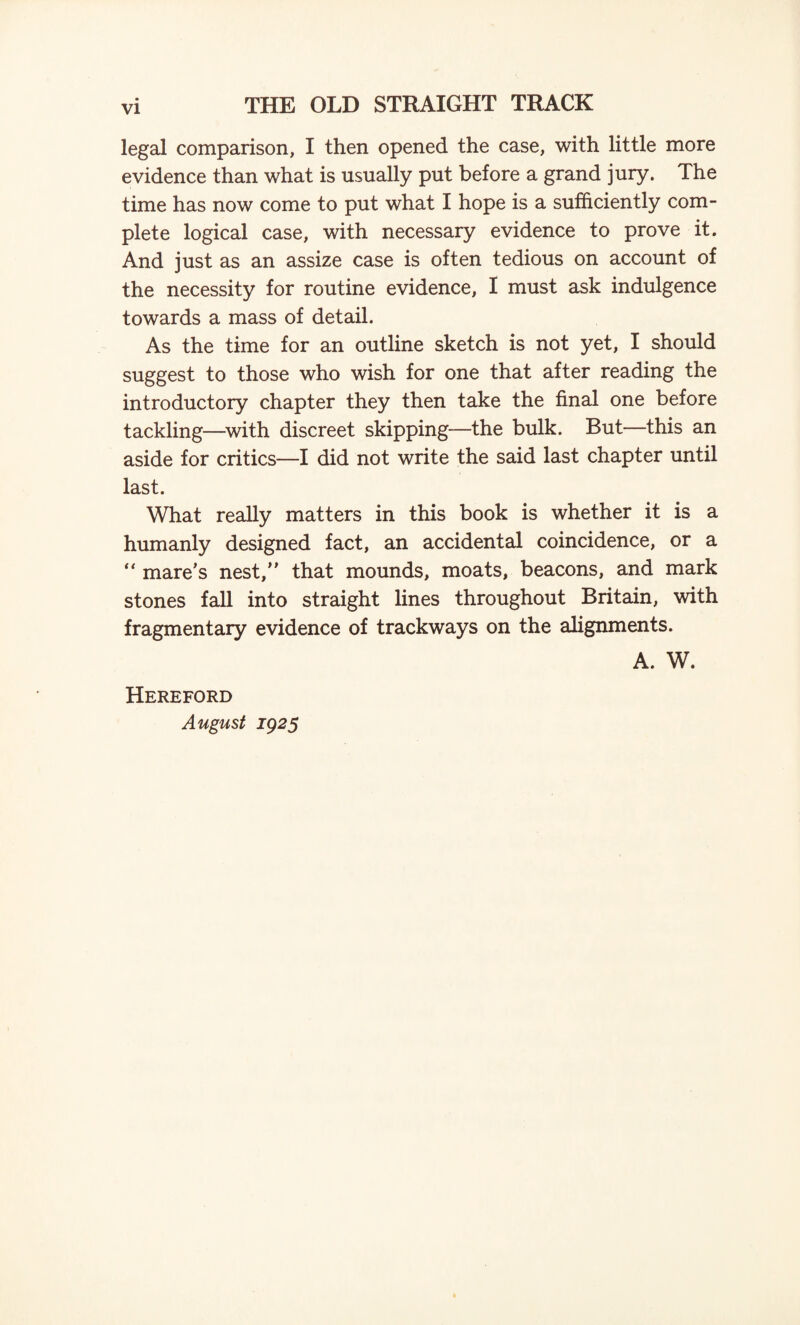 legal comparison, I then opened the case, with little more evidence than what is usually put before a grand jury. The time has now come to put what I hope is a sufficiently com¬ plete logical case, with necessary evidence to prove it. And just as an assize case is often tedious on account of the necessity for routine evidence, I must ask indulgence towards a mass of detail. As the time for an outline sketch is not yet, I should suggest to those who wish for one that after reading the introductory chapter they then take the final one before tackling—with discreet skipping—the bulk. But—this an aside for critics—I did not write the said last chapter until last. What really matters in this book is whether it is a humanly designed fact, an accidental coincidence, or a “ mare’s nest,” that mounds, moats, beacons, and mark stones fall into straight lines throughout Britain, with fragmentary evidence of trackways on the alignments. A. W. Hereford August 1925