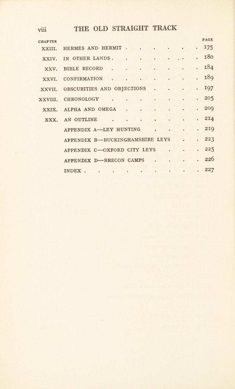 vrn CHAPTER XXIII. HERMES AND HERMIT . • • PAGE • 175 XXIV. IN OTHER LANDS .... • j» * O 00 H • XXV. BIBLE RECORD . OO H • XXVI. CONFIRMATION . ON OO H • XXVII. OBSCURITIES AND OBJECTIONS . 197 XXVIII. CHRONOLOGY . . 205 XXIX. ALPHA AND OMEGA . 209 XXX. AN OUTLINE . . 214 APPENDIX A—LEY HUNTING . 219 APPENDIX B—BUCKINGHAMSHIRE LEYS . 223 APPENDIX C—OXFORD CITY LEYS . 225 APPENDIX D—BRECON CAMPS • • . 226 INDEX. • • . 227