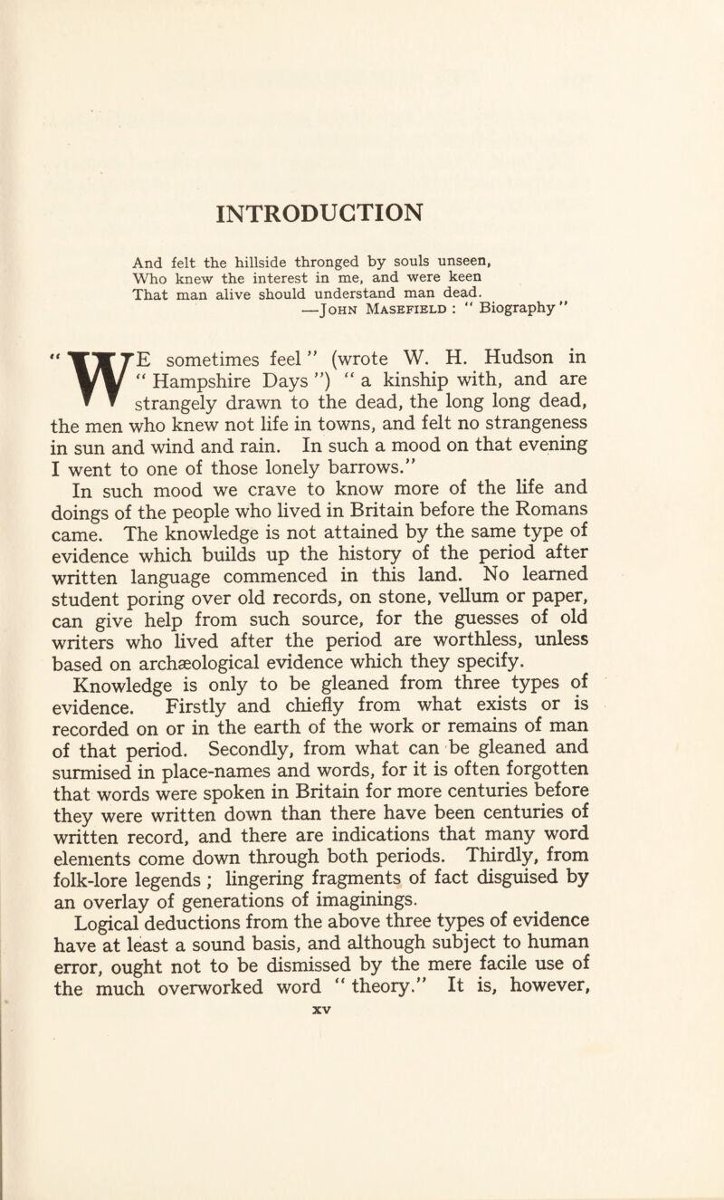 INTRODUCTION And felt the hillside thronged by souls unseen, Who knew the interest in me, and were keen That man alive should understand man dead. —John Masefield : “ Biography WE sometimes feel  (wrote W. H. Hudson in “ Hampshire Days ) “a kinship with, and are strangely drawn to the dead, the long long dead, the men who knew not life in towns, and felt no strangeness in sun and wind and rain. In such a mood on that evening I went to one of those lonely barrows. In such mood we crave to know more of the life and doings of the people who lived in Britain before the Romans came. The knowledge is not attained by the same type of evidence which builds up the history of the period after written language commenced in this land. No learned student poring over old records, on stone, vellum or paper, can give help from such source, for the guesses of old writers who lived after the period are worthless, unless based on archaeological evidence which they specify. Knowledge is only to be gleaned from three types of evidence. Firstly and chiefly from what exists or is recorded on or in the earth of the work or remains of man of that period. Secondly, from what can be gleaned and surmised in place-names and words, for it is often forgotten that words were spoken in Britain for more centuries before they were written down than there have been centuries of written record, and there are indications that many word elements come down through both periods. Thirdly, from folk-lore legends ; lingering fragments of fact disguised by an overlay of generations of imaginings. Logical deductions from the above three types of evidence have at least a sound basis, and although subject to human error, ought not to be dismissed by the mere facile use of the much overworked word “ theory. It is, however,