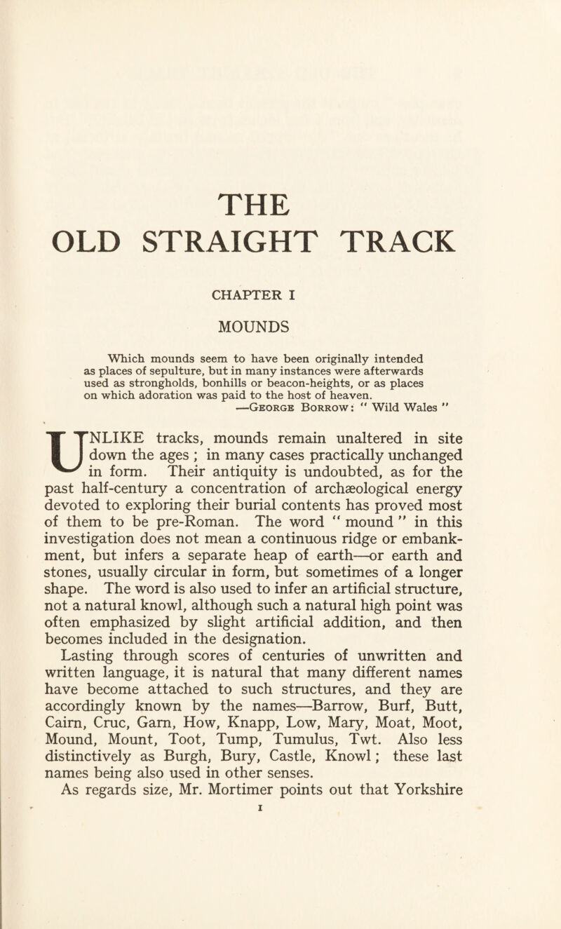 THE OLD STRAIGHT TRACK CHAPTER I MOUNDS Which mounds seem to have been originally intended as places of sepulture, but in many instances were afterwards used as strongholds, bonhills or beacon-heights, or as places on which adoration was paid to the host of heaven. —George Borrow:  Wild Wales ” UNLIKE tracks, mounds remain unaltered in site down the ages ; in many cases practically unchanged in form. Their antiquity is undoubted, as for the past half-century a concentration of archaeological energy devoted to exploring their burial contents has proved most of them to be pre-Roman. The word “ mound ” in this investigation does not mean a continuous ridge or embank¬ ment, but infers a separate heap of earth—or earth and stones, usually circular in form, but sometimes of a longer shape. The word is also used to infer an artificial structure, not a natural knowl, although such a natural high point was often emphasized by slight artificial addition, and then becomes included in the designation. Lasting through scores of centuries of unwritten and written language, it is natural that many different names have become attached to such structures, and they are accordingly known by the names—Barrow, Burf, Butt, Cairn, Cruc, Gam, How, Knapp, Low, Mary, Moat, Moot, Mound, Mount, Toot, Tump, Tumulus, Twt. Also less distinctively as Burgh, Bury, Castle, Knowl; these last names being also used in other senses. As regards size, Mr. Mortimer points out that Yorkshire