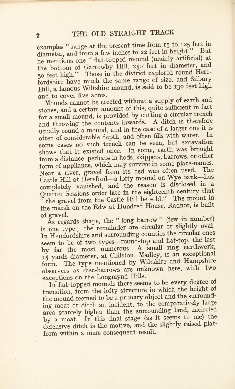 examples range at the present time from 15 to 125 feet in diameter, and from a few inches to 22 feet in height But he mentions one “ fiat-topped mound (mainly artificial) at the bottom of Garrowby Hill, 250 feet in diameter, and 50 feet high.” Those in the district explored round Here¬ fordshire have much the same range of size, and S^bury Hill, a famous Wiltshire mound, is said to be 130 feet high and to cover five acres. . , Mounds cannot be erected without a supply of earth and stones, and a certain amount of this, quite sufficient in fact for a small mound, is provided by cutting a circular trench and throwing the contents inwards. A ditch is there ore usually round a mound, and in the case of a larger one it is often of considerable depth, and often fills with water. In some cases no such trench can be seen, but excavation shows that it existed once. In some, earth was brought from a distance, perhaps in hods, skippets, barrows, or other form of appliance, which may survive in some place-names. Near a river, gravel from its bed was often used. Ihe Castle Hill at Hereford—a lofty mound on Wye bank—has completely vanished, and the reason is disclosed m a Quarter Sessions order late in the eighteenth century that “ the gravel from the Castle Hill be sold. The mount in the marsh on the Edw at Hundred House, Radnor, is built As regards shape, the long barrow (few m number) is one type; the remainder are circular or slightly oval. In Herefordshire and surrounding counties the circular ones seem to be of two types—round-top and flat-top, the last by far the most numerous. A small ring earthwork, 15 yards diameter, at Chilston, Madley, is an exceptional form. The type mentioned by Wiltshire and Hampshire observers as disc-barrows are unknown here, with two exceptions on the Longmynd Hills. In flat-topped mounds there seems to be every degree 01 transition, from the lofty structure in which the height of the mound seemed to be a primary object and the surround¬ ing moat or ditch an incident, to the comparatively large area scarcely higher than the surrounding land, encircled by a moat. In this final stage (as it seems to. me) the defensive ditch is the motive, and the slightly raised plat¬ form within a mere consequent result.
