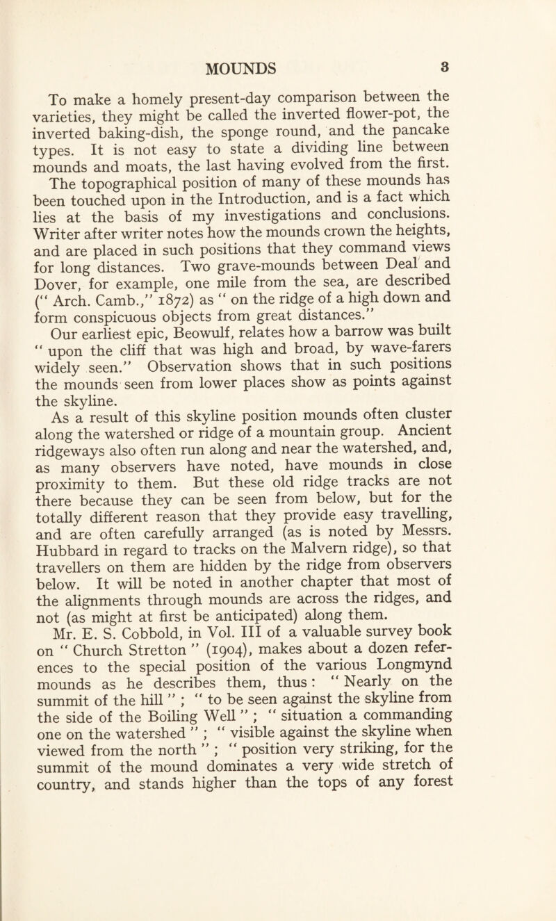 To make a homely present-day comparison between the varieties, they might be called the inverted flower-pot, the inverted baking-dish, the sponge round, and the pancake types. It is not easy to state a dividing line between mounds and moats, the last having evolved from the first. The topographical position of many of these mounds has been touched upon in the Introduction, and is a fact which lies at the basis of my investigations and conclusions. Writer after writer notes how the mounds crown the heights, and are placed in such positions that they command views for long distances. Two grave-mounds between Deal and Dover, for example, one mile from the sea, are described ( Arch. Camb.,” 1872) as “ on the ridge of a high down and form conspicuous objects from great distances. Our earliest epic, Beowulf, relates how a barrow was built  upon the cliff that was high and broad, by wave-farers widely seen.” Observation shows that in such positions the mounds seen from lower places show as points against the skyline. As a result of this skyline position mounds often cluster along the watershed or ridge of a mountain group. Ancient ridgeways also often run along and near the watershed, and, as many observers have noted, have mounds in close proximity to them. But these old ridge tracks are not there because they can be seen from below, but for the totally different reason that they provide easy travelling, and are often carefully arranged (as is noted by Messrs. Hubbard in regard to tracks on the Malvern ridge), so that travellers on them are hidden by the ridge from observers below. It will be noted in another chapter that most of the alignments through mounds are across the ridges, and not (as might at first be anticipated) along them. Mr. E. S. Cobbold, in Vol. Ill of a valuable survey book on “ Church Stretton ” (1904), makes about a dozen refer¬ ences to the special position of the various Longmynd mounds as he describes them, thus: “ Nearly on the summit of the hill “ to be seen against the skyline from the side of the Boiling Well ” ;  situation a commanding one on the watershed ” ; “ visible against the skyline when viewed from the north ” ; “ position very striking, for the summit of the mound dominates a very wide stretch of country, and stands higher than the tops of any forest