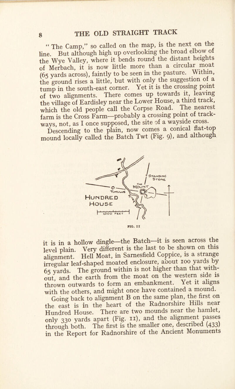 “ The Camp,” so called on the map, is the next on the line. But although high up overlooking the broad elbow of the Wye Valley, where it bends round the distant heights of Merbach, it is now little more than a circular moat (65 yards across), faintly to be seen in the pasture. Within, the ground rises a little, but with only the suggestion o a tump in the south-east comer. Yet it is the crossing point of two alignments. There comes up towards it, leaving the village of Eardisley near the Lower House, a third track, which the old people call the Corpse Road. The nearest farm is the Cross Farm—probably a crossing point of track¬ ways, not, as I once supposed, the site of a wayside cross. Descending to the plain, now comes a conical flat-top mound locally called the Batch Twt (Fig. 9), and although it is in a hollow dingle—the Batch—it is seen across the level plain Very different is the last to be shown on this alignment. Hell Moat, in Samesfield Coppice, is a strange irregular leaf-shaped moated enclosure, about 100 yards by 65 yards The ground within is not higher than that with¬ out, and the earth from the moat on the western side is thrown outwards to form an embankment. Yet it aligns with the others, and might once have contained a mound. Going back to alignment B on the same plan, the first on the east is in the heart of the Radnorshire Hills near Hundred House. There are two mounds near the hamlet, only 330 yards apart (Fig. 11), and the alignment passes through both. The first is the smaller one, described (433) in the Report for Radnorshire of the Ancient Monuments