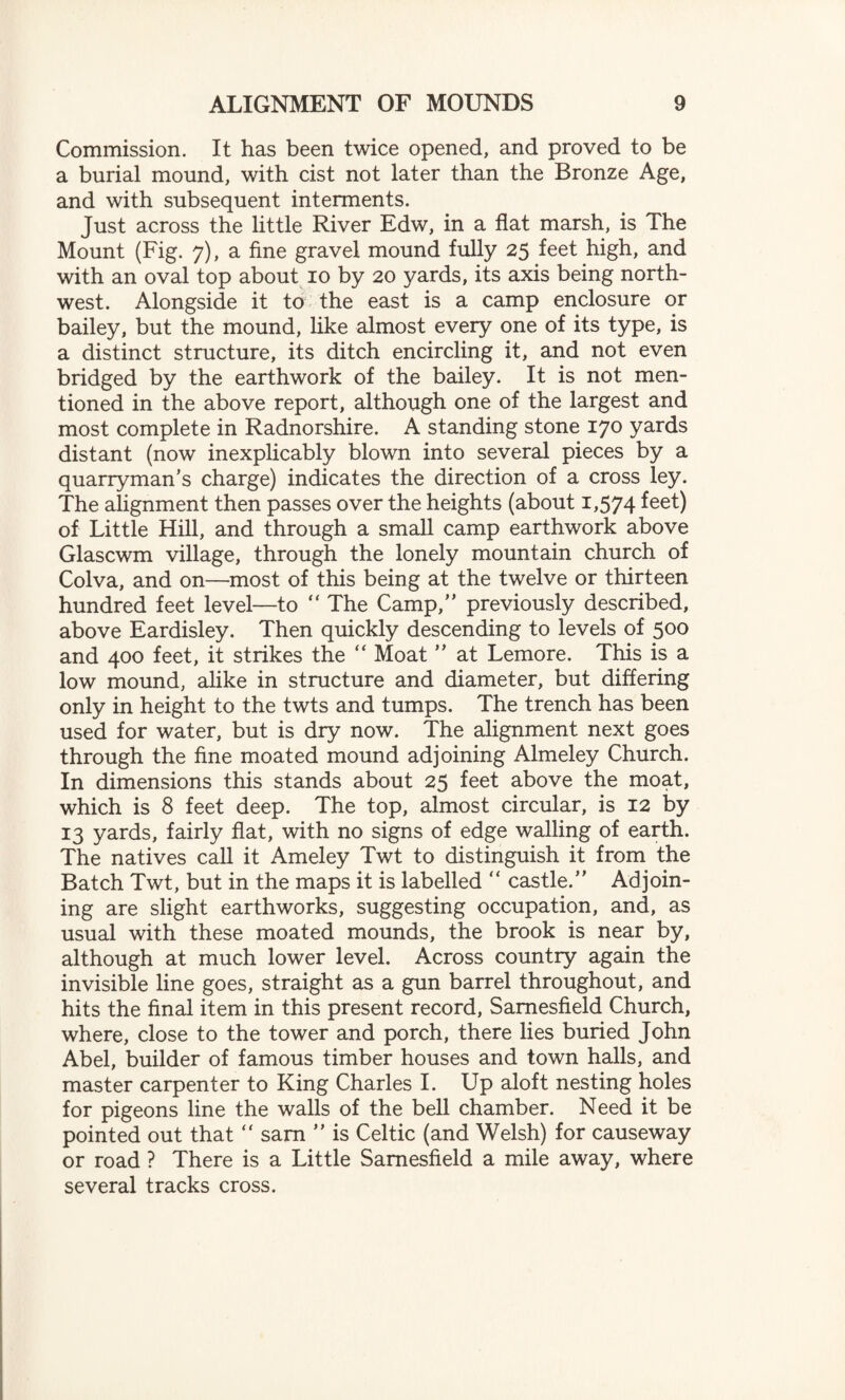Commission. It has been twice opened, and proved to be a burial mound, with cist not later than the Bronze Age, and with subsequent interments. Just across the little River Edw, in a flat marsh, is The Mount (Fig. 7), a fine gravel mound fully 25 feet high, and with an oval top about 10 by 20 yards, its axis being north¬ west. Alongside it to the east is a camp enclosure or bailey, but the mound, like almost every one of its type, is a distinct structure, its ditch encircling it, and not even bridged by the earthwork of the bailey. It is not men¬ tioned in the above report, although one of the largest and most complete in Radnorshire. A standing stone 170 yards distant (now inexplicably blown into several pieces by a quarryman’s charge) indicates the direction of a cross ley. The alignment then passes over the heights (about 1,574 feet) of Little Hill, and through a small camp earthwork above Glascwm village, through the lonely mountain church of Colva, and on—most of this being at the twelve or thirteen hundred feet level—to “ The Camp,” previously described, above Eardisley. Then quickly descending to levels of 500 and 400 feet, it strikes the “ Moat ” at Lemore. This is a low mound, alike in structure and diameter, but differing only in height to the twts and tumps. The trench has been used for water, but is dry now. The alignment next goes through the fine moated mound adjoining Almeley Church. In dimensions this stands about 25 feet above the moat, which is 8 feet deep. The top, almost circular, is 12 by 13 yards, fairly flat, with no signs of edge walling of earth. The natives call it Ameley Twt to distinguish it from the Batch Twt, but in the maps it is labelled  castle.” Adjoin¬ ing are slight earthworks, suggesting occupation, and, as usual with these moated mounds, the brook is near by, although at much lower level. Across country again the invisible line goes, straight as a gun barrel throughout, and hits the final item in this present record, Samesfield Church, where, close to the tower and porch, there lies buried John Abel, builder of famous timber houses and town halls, and master carpenter to King Charles I. Up aloft nesting holes for pigeons line the walls of the bell chamber. Need it be pointed out that “ sam ” is Celtic (and Welsh) for causeway or road ? There is a Little Samesfield a mile away, where several tracks cross.